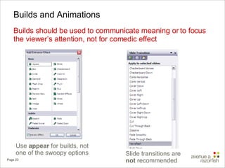 Builds and Animations Builds should be used to communicate meaning or to focus the viewer’s attention, not for comedic effect Use  appear  for builds, not one of the swoopy options Slide transitions are  not  recommended 