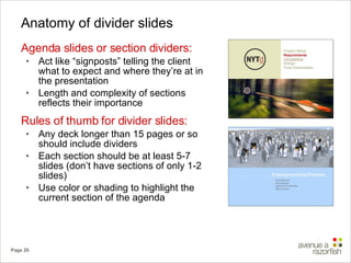 Anatomy of divider slides Agenda slides or section dividers: Act like “signposts” telling the client what to expect and where they’re at in the presentation Length and complexity of sections reflects their importance Rules of thumb for divider slides: Any deck longer than 15 pages or so should include dividers Each section should be at least 5-7 slides (don’t have sections of only 1-2 slides) Use color or shading to highlight the current section of the agenda 