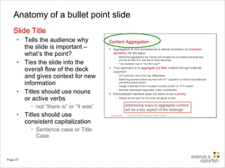 Anatomy of a bullet point slide Slide Title Tells the audience why the slide is important – what’s the point? Ties the slide into the overall flow of the deck and gives context for new information Titles should use nouns or active verbs not “there is” or “it was” Titles should use consistent capitalization  Sentence case or Title Case 