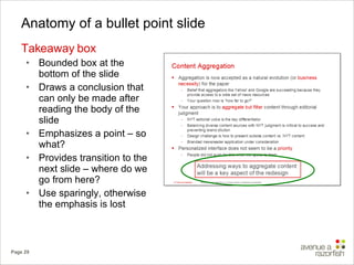 Anatomy of a bullet point slide Takeaway box Bounded box at the bottom of the slide Draws a conclusion that can only be made after reading the body of the slide Emphasizes a point – so what? Provides transition to the next slide – where do we go from here? Use sparingly, otherwise the emphasis is lost 