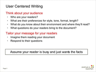 User Centered Writing Think about your audience  Who are your readers? What are their preferences for style, tone, format, length? What do you know about their environment and where they’ll read? What questions do your readers bring to the document? Tailor your message for your readers Imagine them reading your document Respond to their questions Assume your reader is busy and just wants the facts 