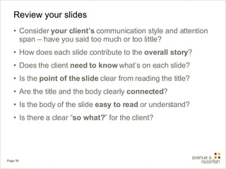 Review your slides Consider  your client’s  communication style and attention span – have you said too much or too little? How does each slide contribute to the  overall story ? Does the client  need to know  what’s on each slide? Is the  point of the slide  clear from reading the title? Are the title and the body clearly  connected ? Is the body of the slide  easy to read  or understand? Is there a clear “ so what? ” for the client? 