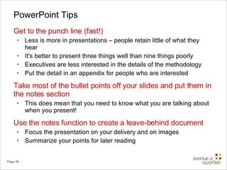 PowerPoint Tips Get to the punch line (fast!) Less is more in presentations – people retain little of what they hear It's better to present three things well than nine things poorly  Executives are less interested in the details of the methodology Put the detail in an appendix for people who are interested Take most of the bullet points off your slides and put them in the notes section This does mean that you need to know what you are talking about when you present! Use the notes function to create a leave-behind document Focus the presentation on your delivery and on images Summarize your points for later reading 