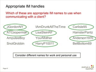 Appropriate IM handles Which of these are appropriate IM names to use when communicating with a client? IAmDrunkAllTheTime LisaSteinRF YourMother HarryP10011 JGordonNY ATCooperman AmputeeBoy SnotGrobbin Carlisle95 HamsterPantz Anderson1970 BellBottom69 Consider different names for work and personal use 