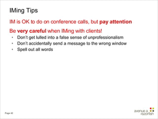 IMing Tips IM is OK to do on conference calls, but  pay attention Be  very careful  when IMing with clients!  Don’t get lulled into a false sense of unprofessionalism Don’t accidentally send a message to the wrong window  Spell out all words 