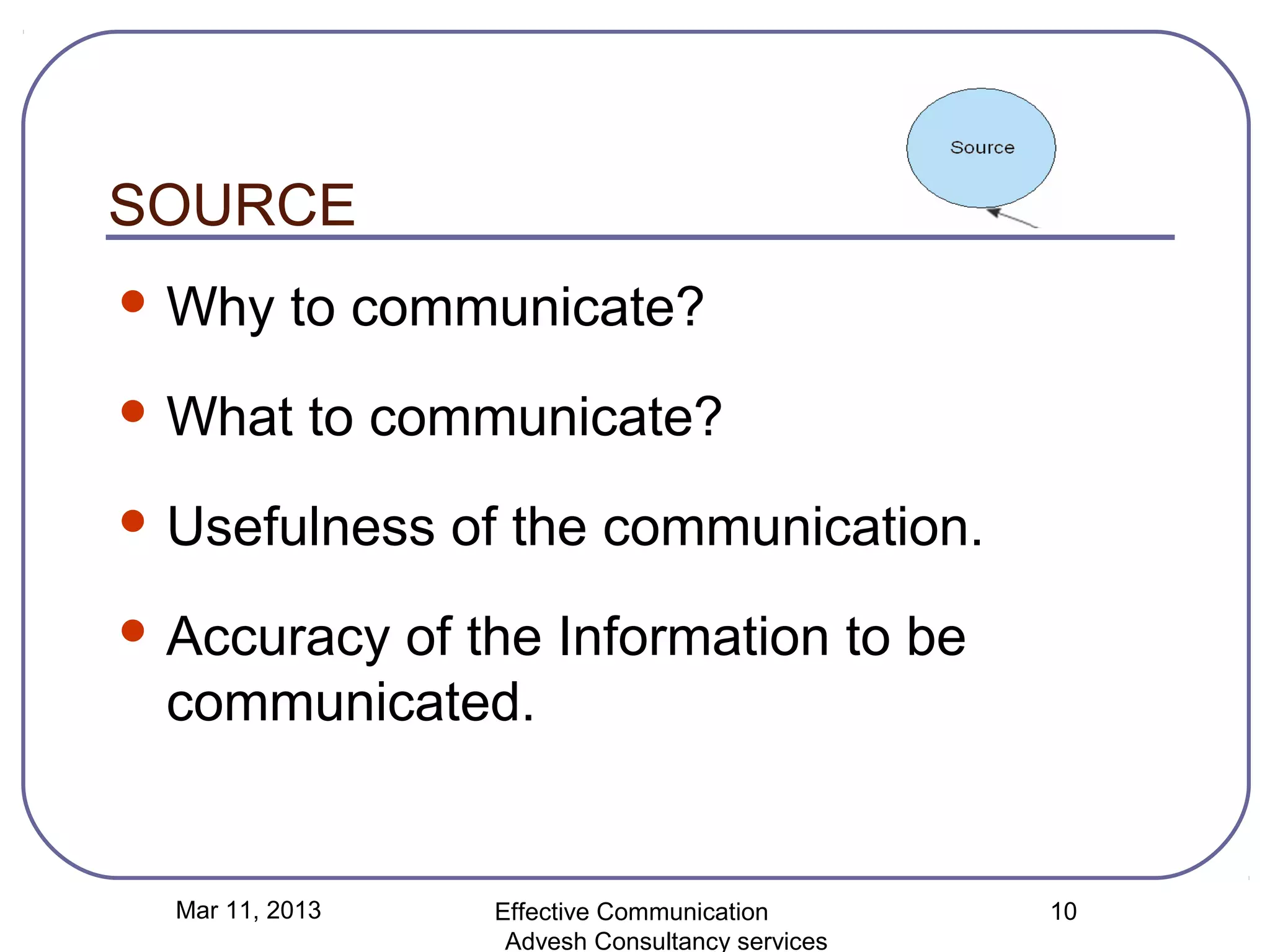 SOURCE
 Why      to communicate?
 What      to communicate?
 Usefulness     of the communication.
 Accuracy
         of the Information to be
 communicated.


  Mar 11, 2013    Effective Communication        10
                   Advesh Consultancy services
 