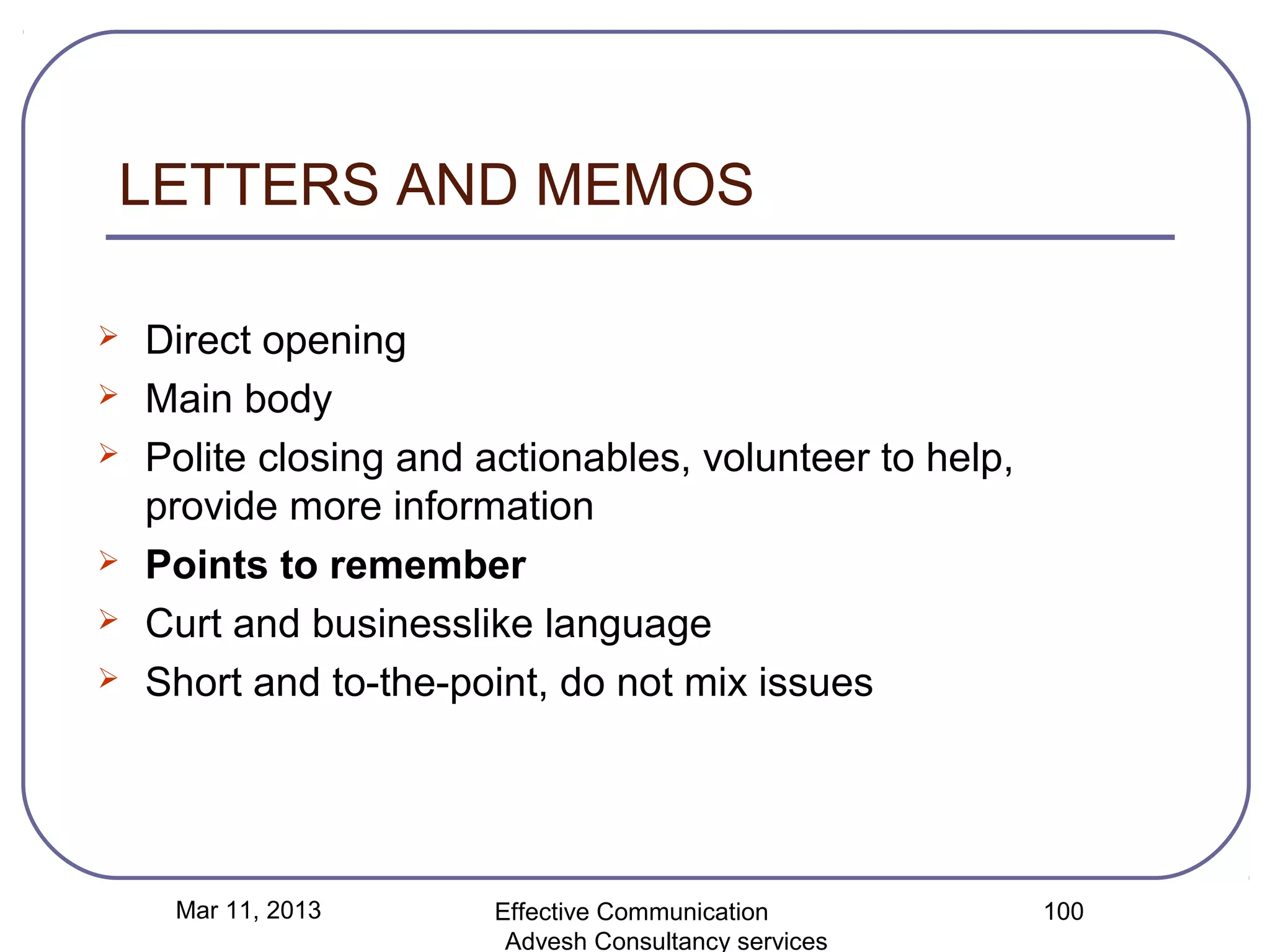 LETTERS AND MEMOS

   Direct opening
   Main body
   Polite closing and actionables, volunteer to help,
    provide more information
   Points to remember
   Curt and businesslike language
   Short and to-the-point, do not mix issues




     Mar 11, 2013       Effective Communication          100
                         Advesh Consultancy services
 