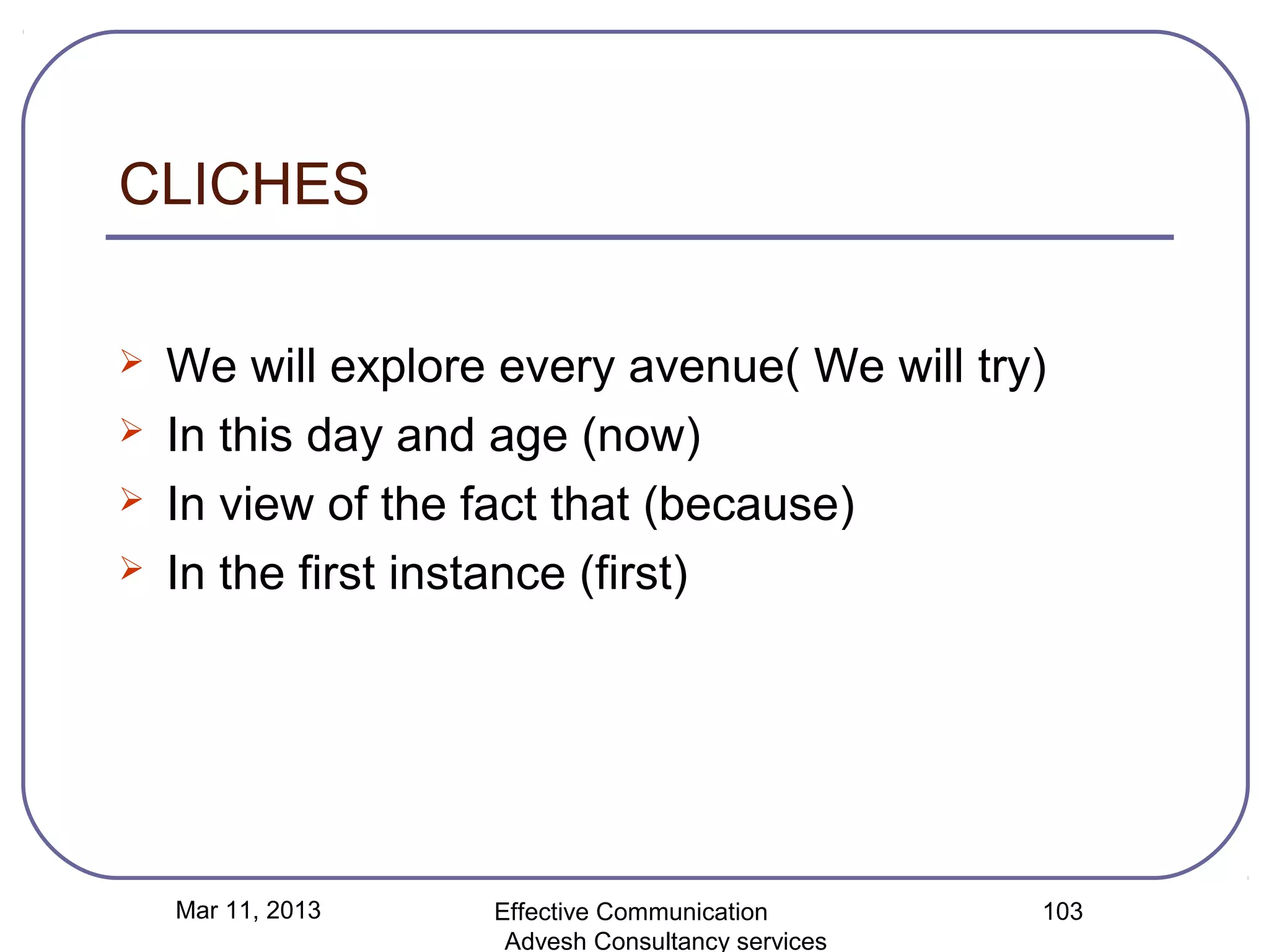 CLICHES

   We will explore every avenue( We will try)
   In this day and age (now)
   In view of the fact that (because)
   In the first instance (first)




    Mar 11, 2013   Effective Communication        103
                    Advesh Consultancy services
 