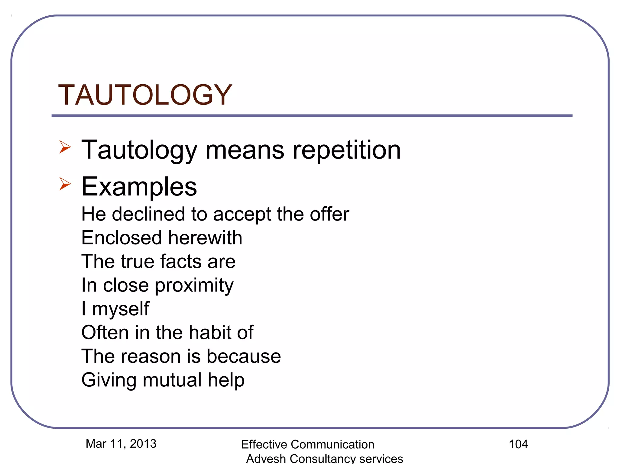 TAUTOLOGY
   Tautology means repetition
   Examples
    He declined to accept the offer
    Enclosed herewith
    The true facts are
    In close proximity
    I myself
    Often in the habit of
    The reason is because
    Giving mutual help


    Mar 11, 2013      Effective Communication        104
                       Advesh Consultancy services
 