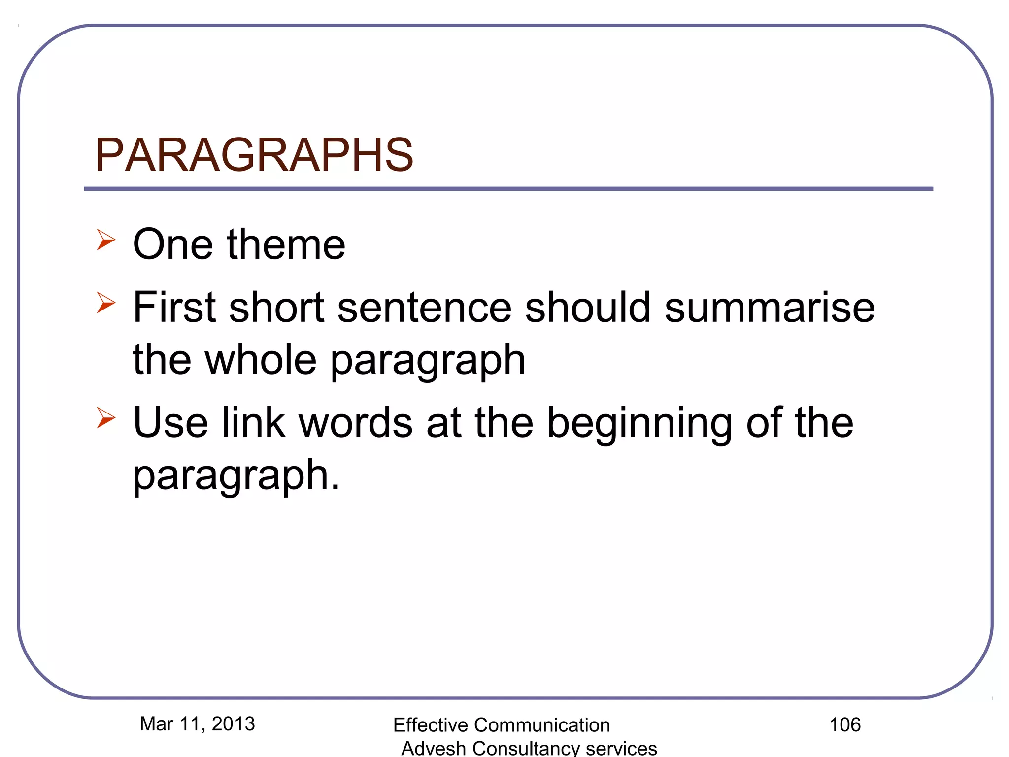 PARAGRAPHS
   One theme
   First short sentence should summarise
    the whole paragraph
   Use link words at the beginning of the
    paragraph.




    Mar 11, 2013   Effective Communication        106
                    Advesh Consultancy services
 