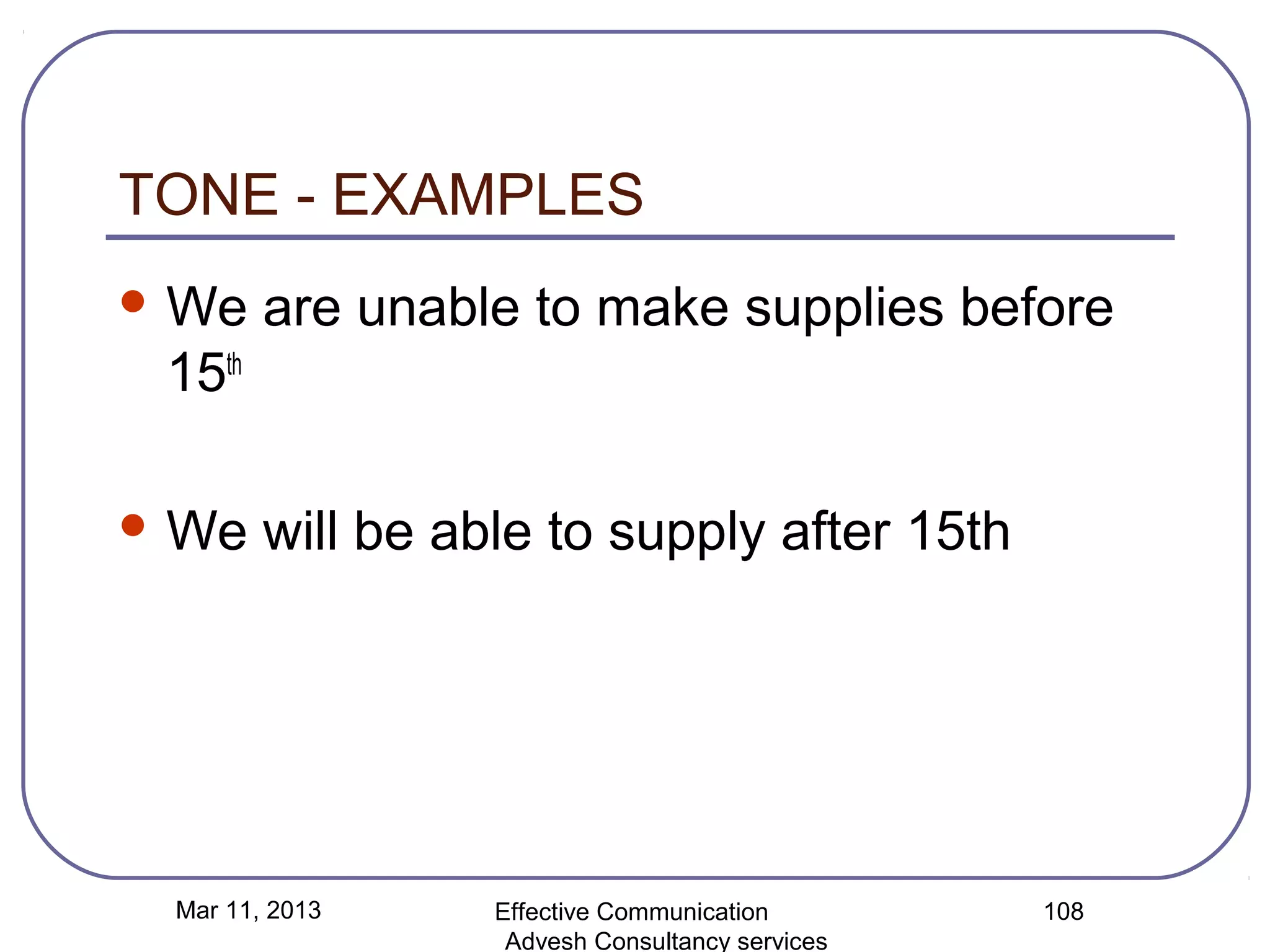 TONE - EXAMPLES
 We    are unable to make supplies before
 15th

 We    will be able to supply after 15th




 Mar 11, 2013     Effective Communication        108
                   Advesh Consultancy services
 