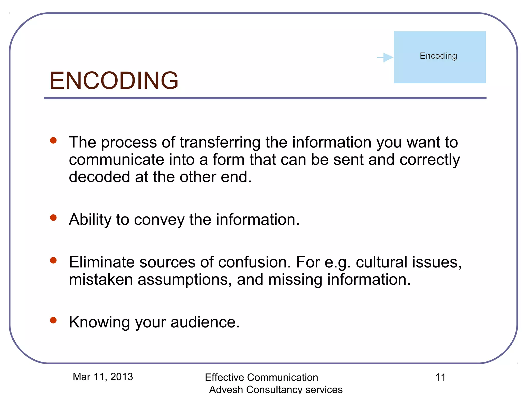 ENCODING

   The process of transferring the information you want to
    communicate into a form that can be sent and correctly
    decoded at the other end.

   Ability to convey the information.

   Eliminate sources of confusion. For e.g. cultural issues,
    mistaken assumptions, and missing information.

   Knowing your audience.


    Mar 11, 2013        Effective Communication          11
                         Advesh Consultancy services
 