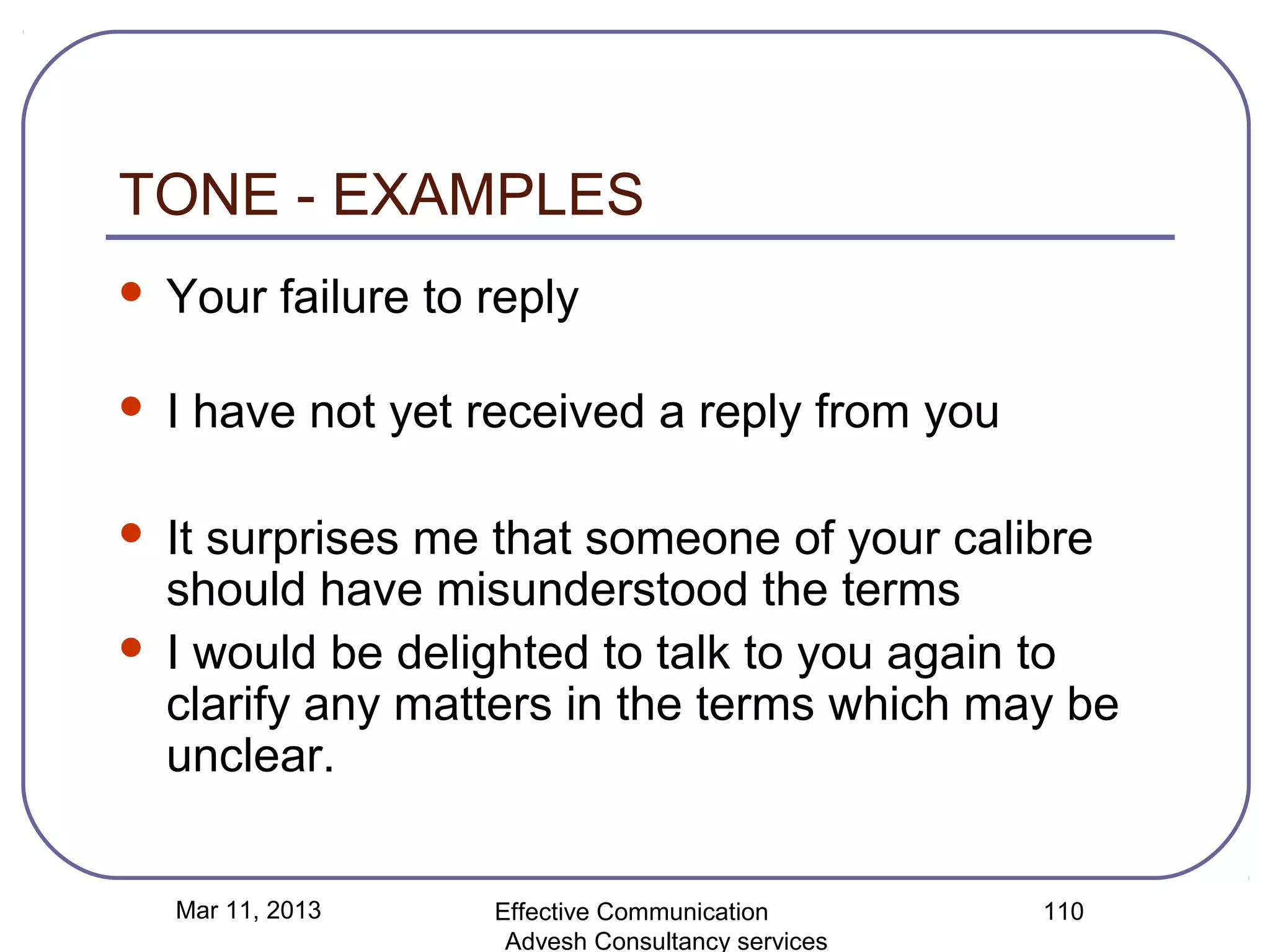 TONE - EXAMPLES
   Your failure to reply

   I have not yet received a reply from you

   It surprises me that someone of your calibre
    should have misunderstood the terms
   I would be delighted to talk to you again to
    clarify any matters in the terms which may be
    unclear.


    Mar 11, 2013    Effective Communication        110
                     Advesh Consultancy services
 