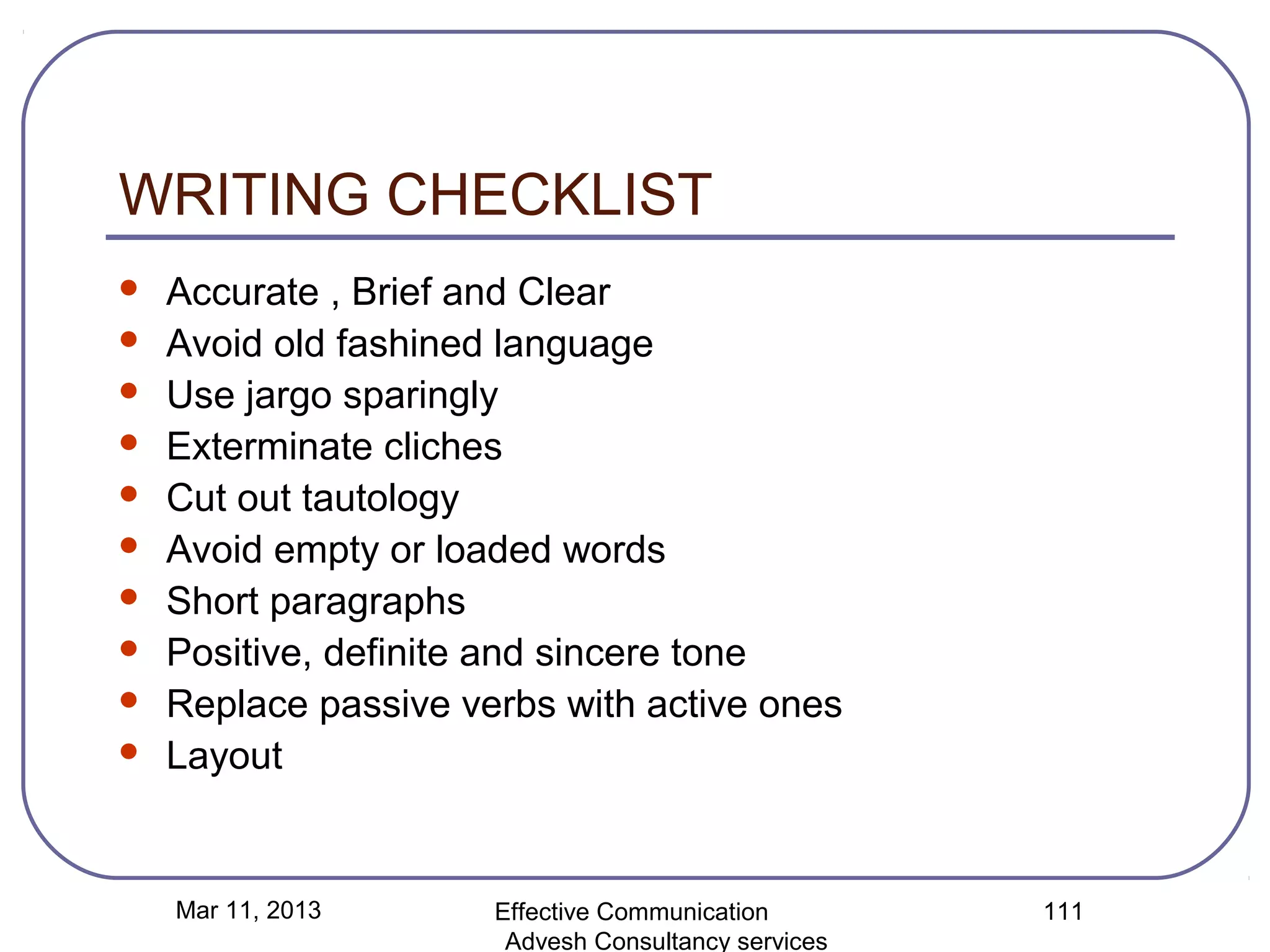 WRITING CHECKLIST
   Accurate , Brief and Clear
   Avoid old fashined language
   Use jargo sparingly
   Exterminate cliches
   Cut out tautology
   Avoid empty or loaded words
   Short paragraphs
   Positive, definite and sincere tone
   Replace passive verbs with active ones
   Layout


    Mar 11, 2013      Effective Communication        111
                       Advesh Consultancy services
 