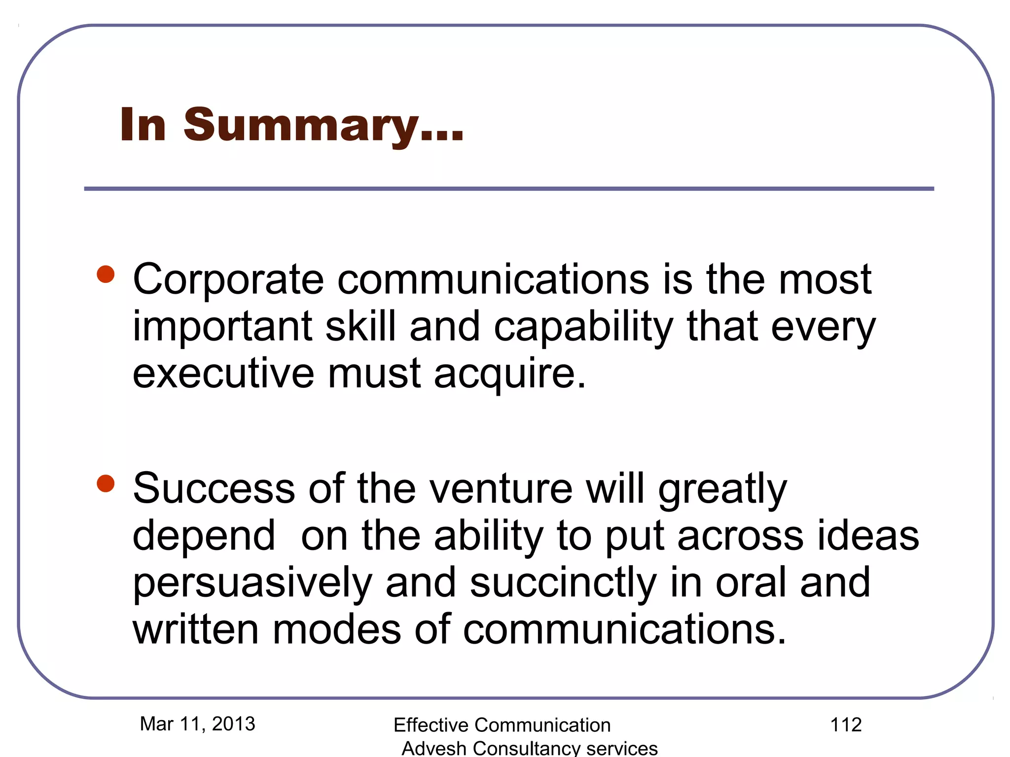 In Summary…


 Corporate communications is the most
 important skill and capability that every
 executive must acquire.

 Success of the venture will greatly
 depend on the ability to put across ideas
 persuasively and succinctly in oral and
 written modes of communications.

  Mar 11, 2013   Effective Communication        112
                  Advesh Consultancy services
 