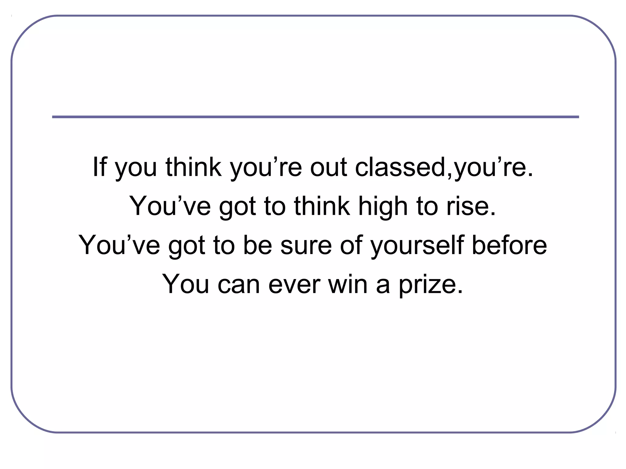 If you think you’re out classed,you’re.
     You’ve got to think high to rise.
You’ve got to be sure of yourself before
        You can ever win a prize.
 