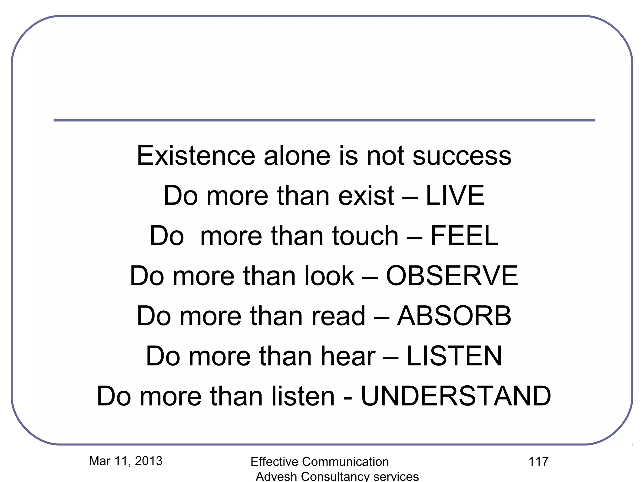 Existence alone is not success
      Do more than exist – LIVE
     Do more than touch – FEEL
   Do more than look – OBSERVE
    Do more than read – ABSORB
    Do more than hear – LISTEN
 Do more than listen - UNDERSTAND

Mar 11, 2013   Effective Communication        117
                Advesh Consultancy services
 