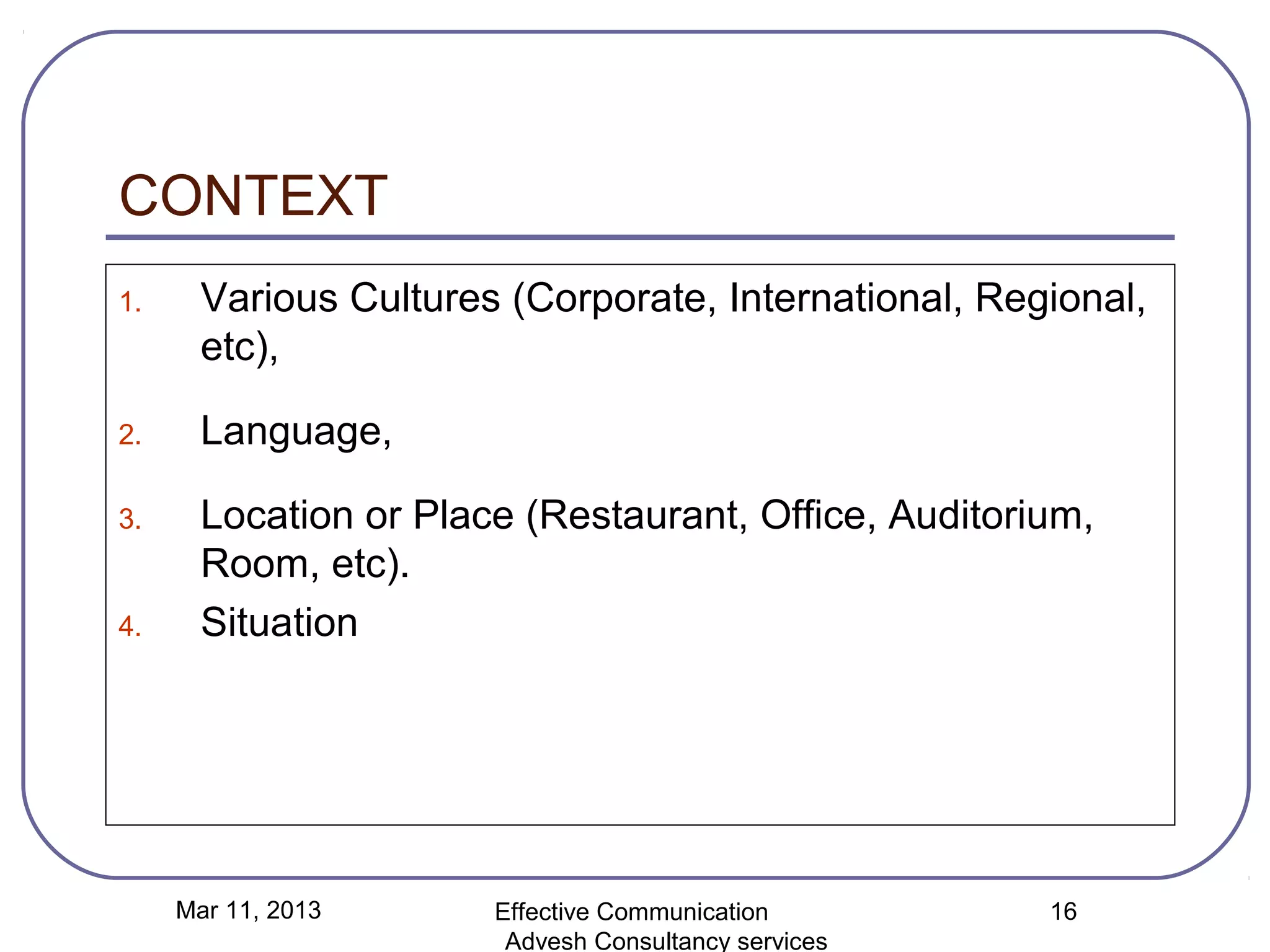 CONTEXT
1.     Various Cultures (Corporate, International, Regional,
       etc),

2.     Language,

3.     Location or Place (Restaurant, Office, Auditorium,
       Room, etc).
4.     Situation




     Mar 11, 2013      Effective Communication        16
                        Advesh Consultancy services
 