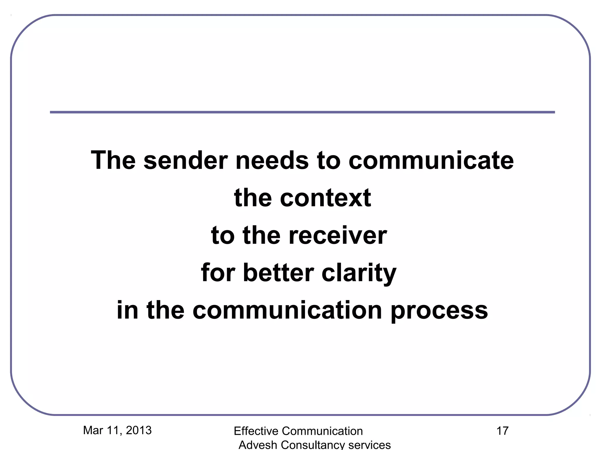 The sender needs to communicate
              the context
            to the receiver
           for better clarity
   in the communication process



Mar 11, 2013   Effective Communication        17
                Advesh Consultancy services
 