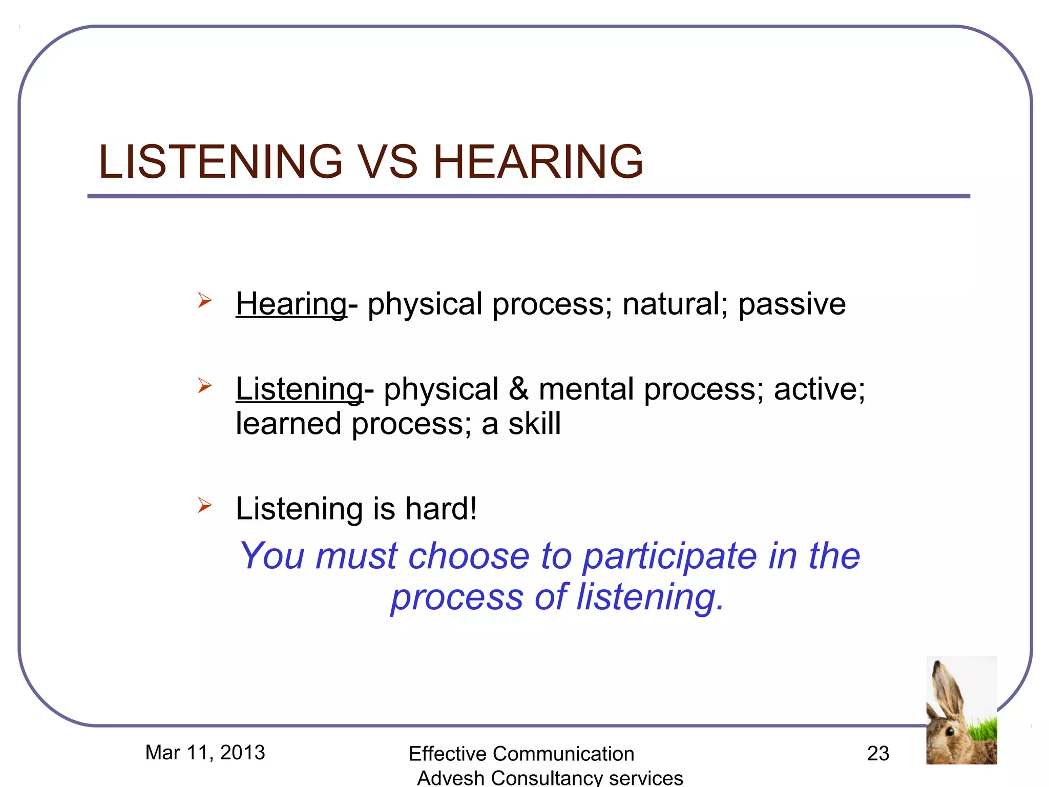 LISTENING VS HEARING

         Hearing- physical process; natural; passive

         Listening- physical & mental process; active;
          learned process; a skill

         Listening is hard!
          You must choose to participate in the
                 process of listening.


 Mar 11, 2013         Effective Communication             23
                       Advesh Consultancy services
 