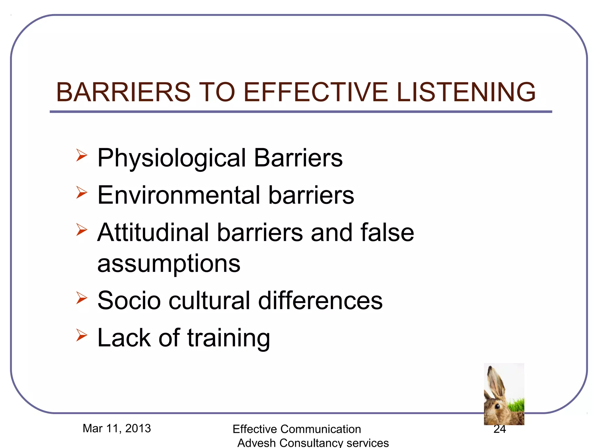 BARRIERS TO EFFECTIVE LISTENING

    Physiological Barriers
    Environmental barriers
    Attitudinal barriers and false
     assumptions
    Socio cultural differences
    Lack of training


 Mar 11, 2013    Effective Communication        24
                  Advesh Consultancy services
 