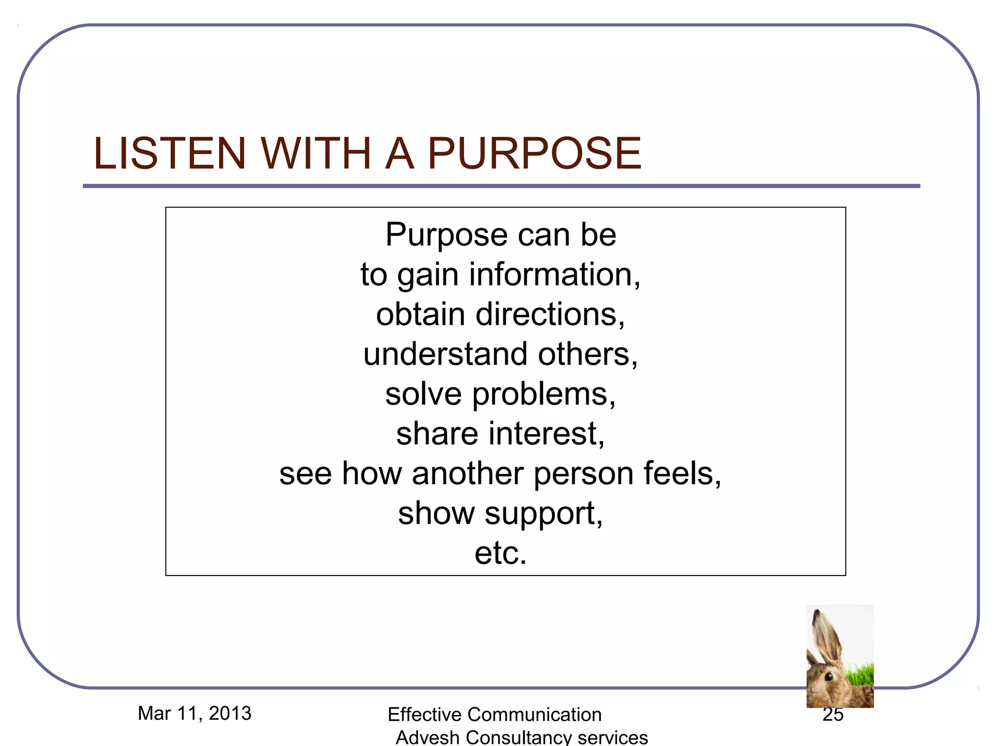LISTEN WITH A PURPOSE
                       Purpose can be
                     to gain information,
                      obtain directions,
                     understand others,
                       solve problems,
                        share interest,
                see how another person feels,
                        show support,
                              etc.



 Mar 11, 2013          Effective Communication        25
                        Advesh Consultancy services
 