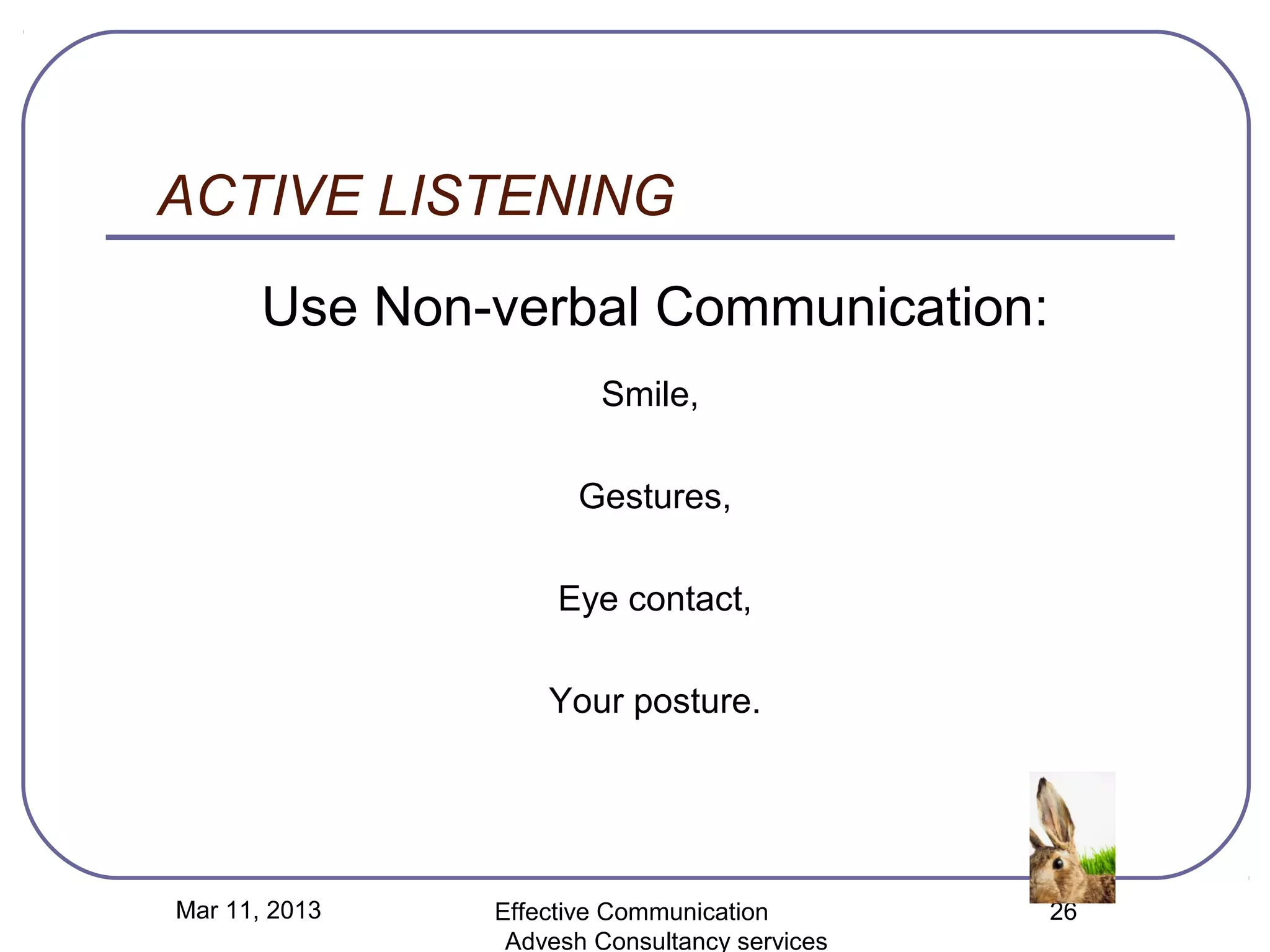 ACTIVE LISTENING
       Use Non-verbal Communication:
                       Smile,

                      Gestures,

                    Eye contact,

                   Your posture.




Mar 11, 2013   Effective Communication        26
                Advesh Consultancy services
 