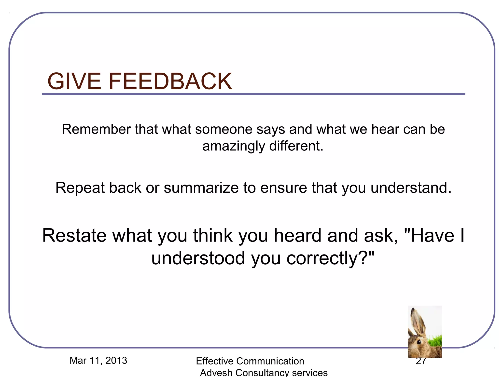 GIVE FEEDBACK
  Remember that what someone says and what we hear can be
                      amazingly different.


 Repeat back or summarize to ensure that you understand.


Restate what you think you heard and ask, "Have I
            understood you correctly?"




   Mar 11, 2013      Effective Communication        27
                      Advesh Consultancy services
 