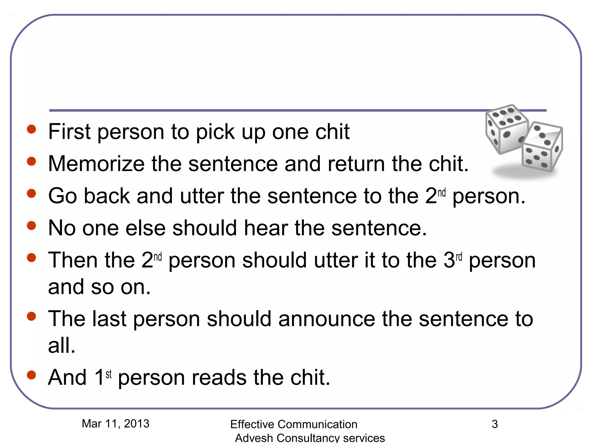    First person to pick up one chit
   Memorize the sentence and return the chit.
   Go back and utter the sentence to the 2nd person.
   No one else should hear the sentence.
   Then the 2nd person should utter it to the 3rd person
    and so on.
   The last person should announce the sentence to
    all.
   And 1st person reads the chit.
       Mar 11, 2013    Effective Communication        3
                        Advesh Consultancy services
 