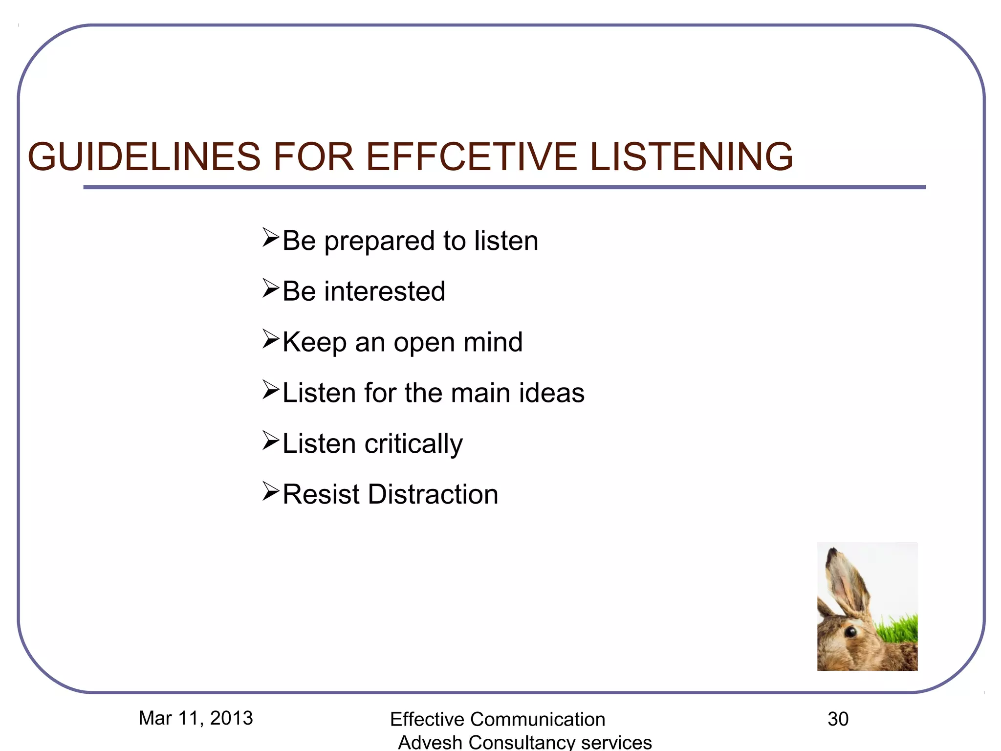 GUIDELINES FOR EFFCETIVE LISTENING
                   Be prepared to listen
                   Be interested
                   Keep an open mind
                   Listen for the main ideas
                   Listen critically
                   Resist Distraction




    Mar 11, 2013              Effective Communication        30
                               Advesh Consultancy services
 