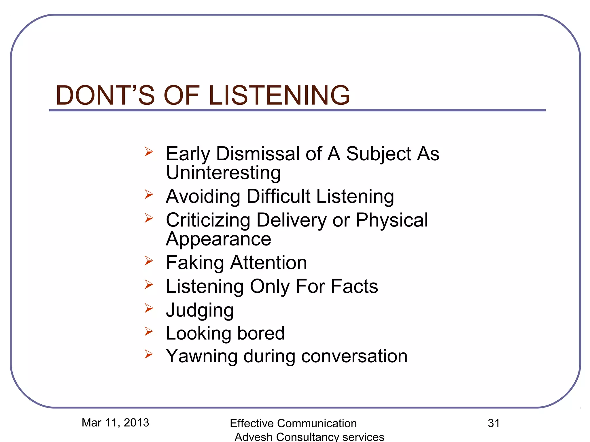 DONT’S OF LISTENING
               Early Dismissal of A Subject As
                Uninteresting
               Avoiding Difficult Listening
               Criticizing Delivery or Physical
                Appearance
               Faking Attention
               Listening Only For Facts
               Judging
               Looking bored
               Yawning during conversation


 Mar 11, 2013          Effective Communication        31
                        Advesh Consultancy services
 