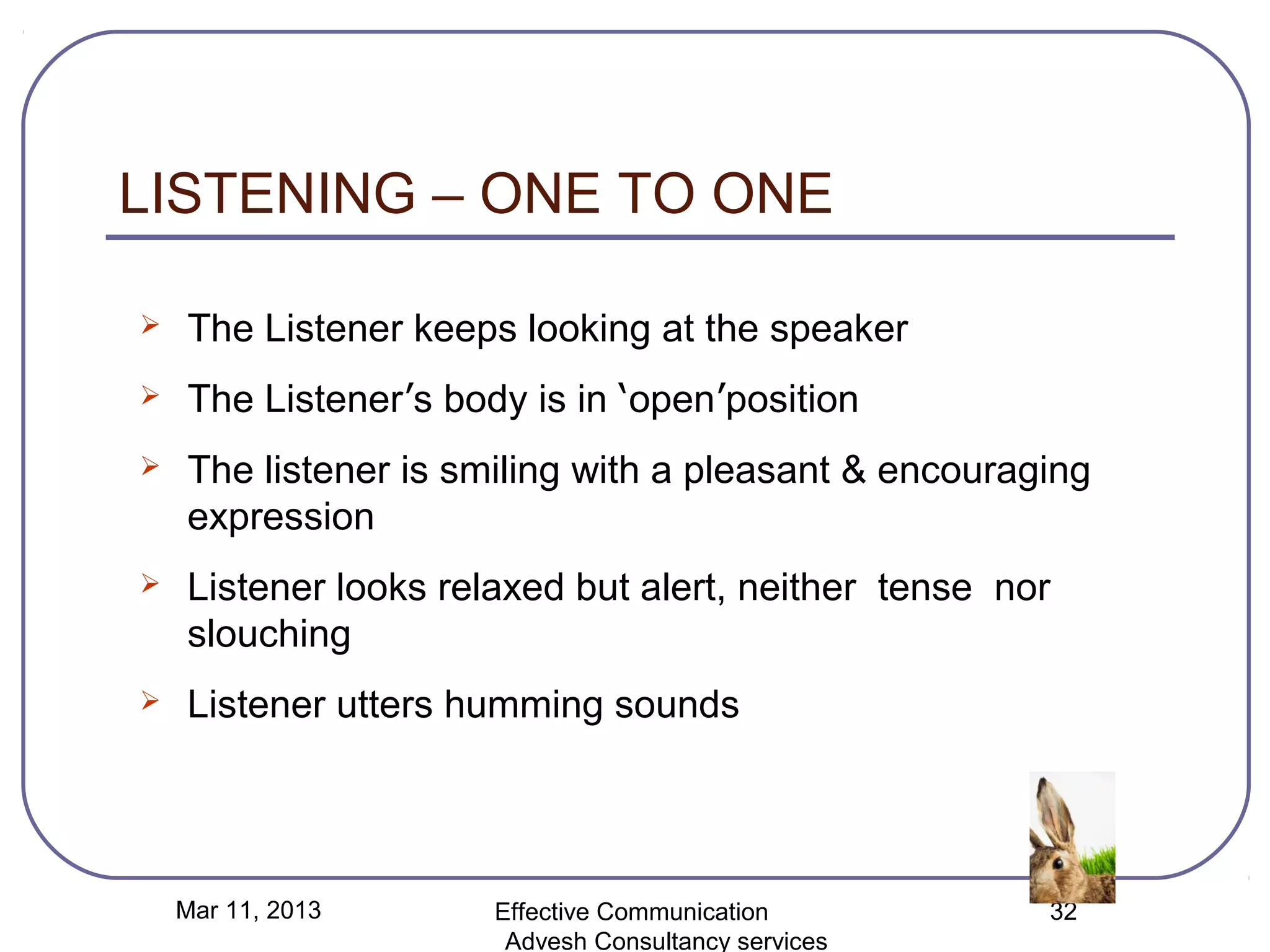 LISTENING – ONE TO ONE

   The Listener keeps looking at the speaker
   The Listener’s body is in ‘open’position
   The listener is smiling with a pleasant & encouraging
    expression
   Listener looks relaxed but alert, neither tense nor
    slouching
   Listener utters humming sounds




    Mar 11, 2013      Effective Communication         32
                       Advesh Consultancy services
 