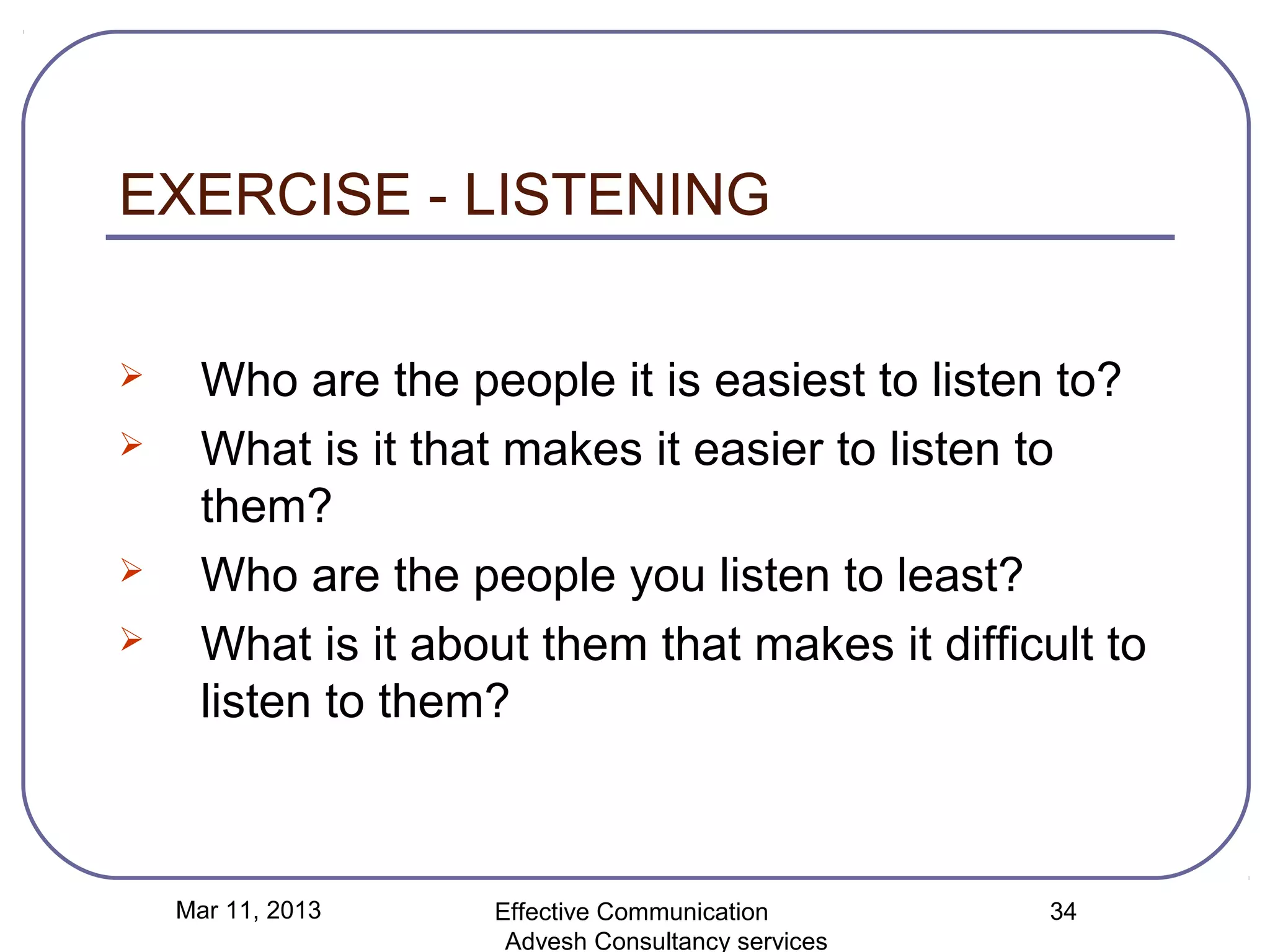 EXERCISE - LISTENING

     Who are the people it is easiest to listen to?
     What is it that makes it easier to listen to
      them?
     Who are the people you listen to least?
     What is it about them that makes it difficult to
      listen to them?



    Mar 11, 2013    Effective Communication        34
                     Advesh Consultancy services
 