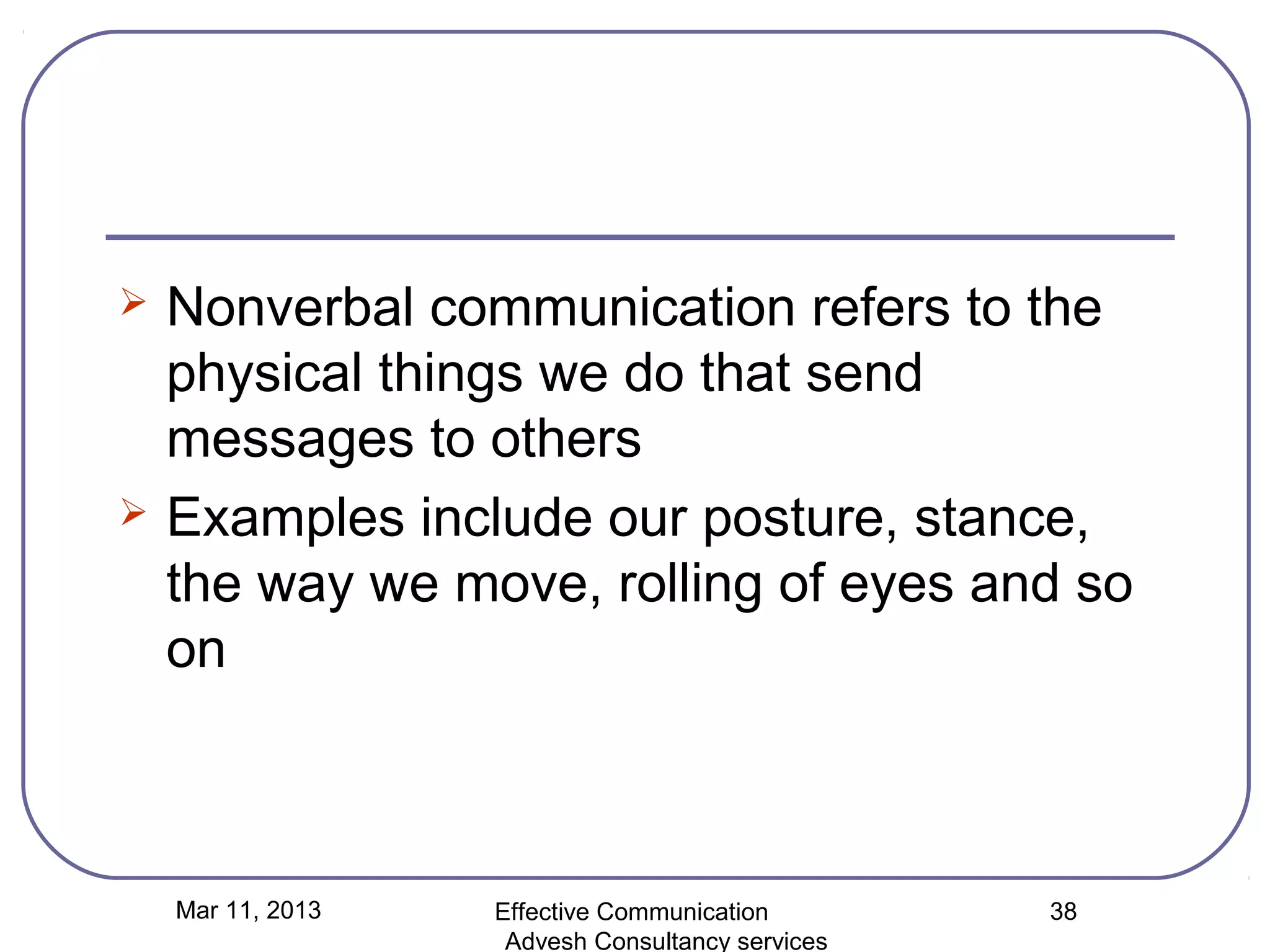    Nonverbal communication refers to the
    physical things we do that send
    messages to others
   Examples include our posture, stance,
    the way we move, rolling of eyes and so
    on



    Mar 11, 2013   Effective Communication        38
                    Advesh Consultancy services
 