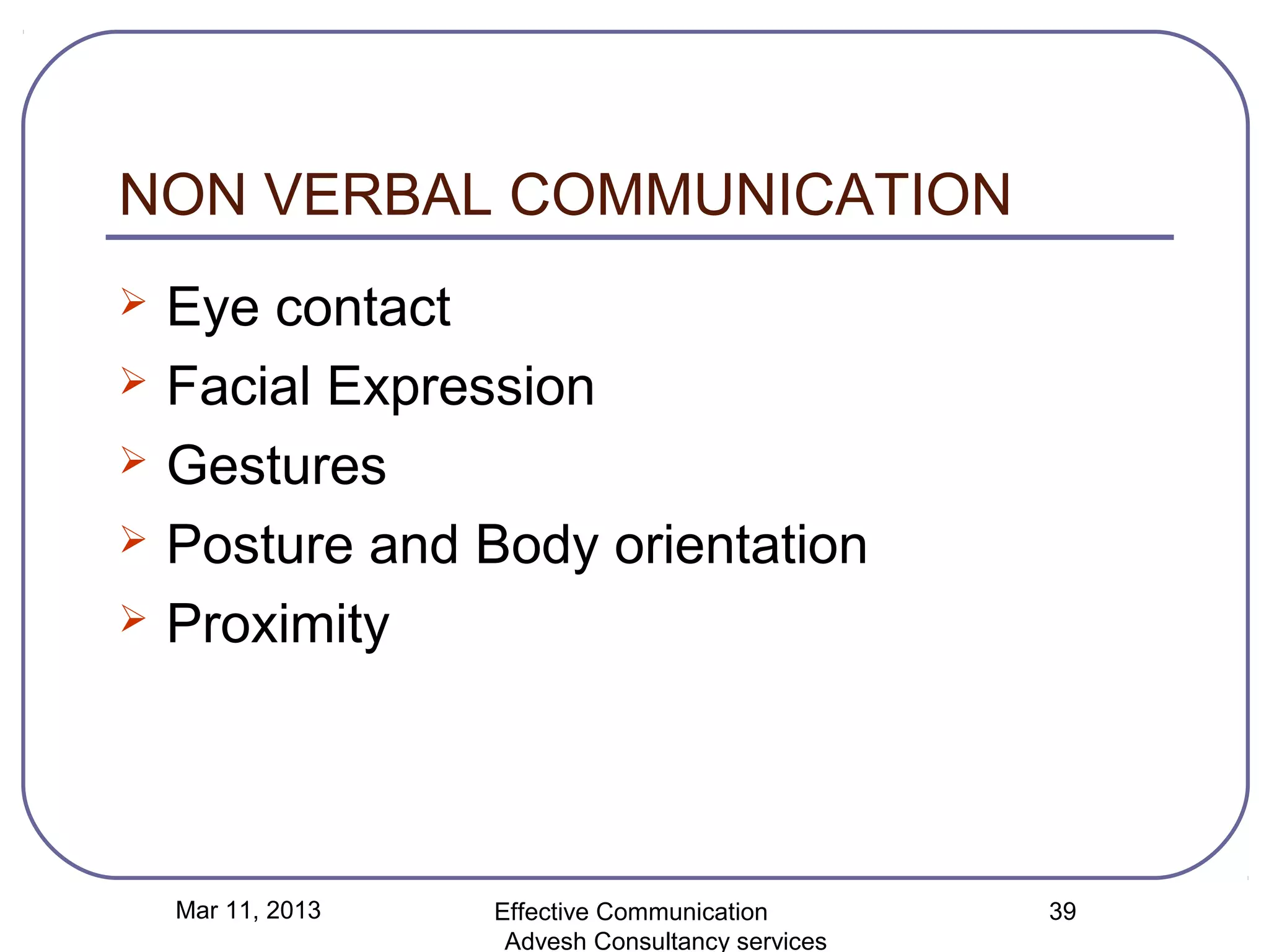 NON VERBAL COMMUNICATION
   Eye contact
   Facial Expression
   Gestures
   Posture and Body orientation
   Proximity




    Mar 11, 2013   Effective Communication        39
                    Advesh Consultancy services
 
