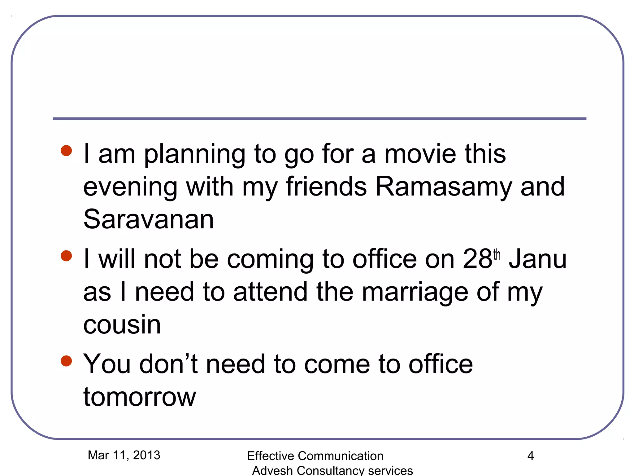 I  am planning to go for a movie this
  evening with my friends Ramasamy and
  Saravanan
 I will not be coming to office on 28th Janu
  as I need to attend the marriage of my
  cousin
 You don’t need to come to office
  tomorrow
  Mar 11, 2013   Effective Communication        4
                  Advesh Consultancy services
 