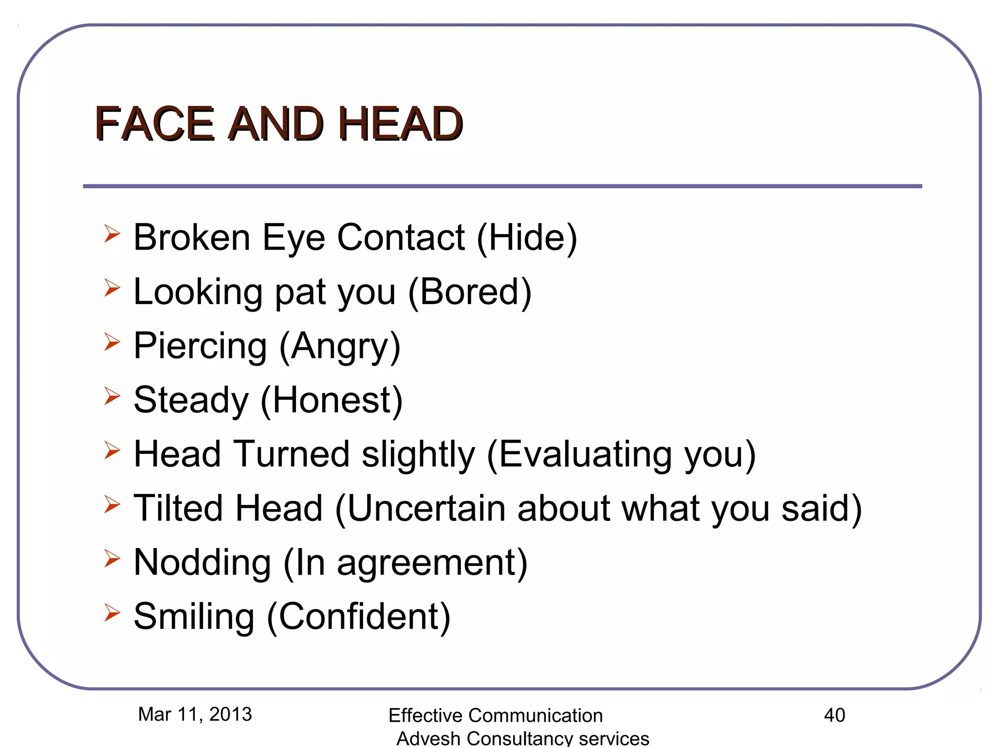 FACE AND HEAD

 Broken Eye Contact (Hide)
 Looking pat you (Bored)

 Piercing (Angry)

 Steady (Honest)

 Head Turned slightly (Evaluating you)

 Tilted Head (Uncertain about what you said)

 Nodding (In agreement)

 Smiling (Confident)


    Mar 11, 2013   Effective Communication        40
                    Advesh Consultancy services
 