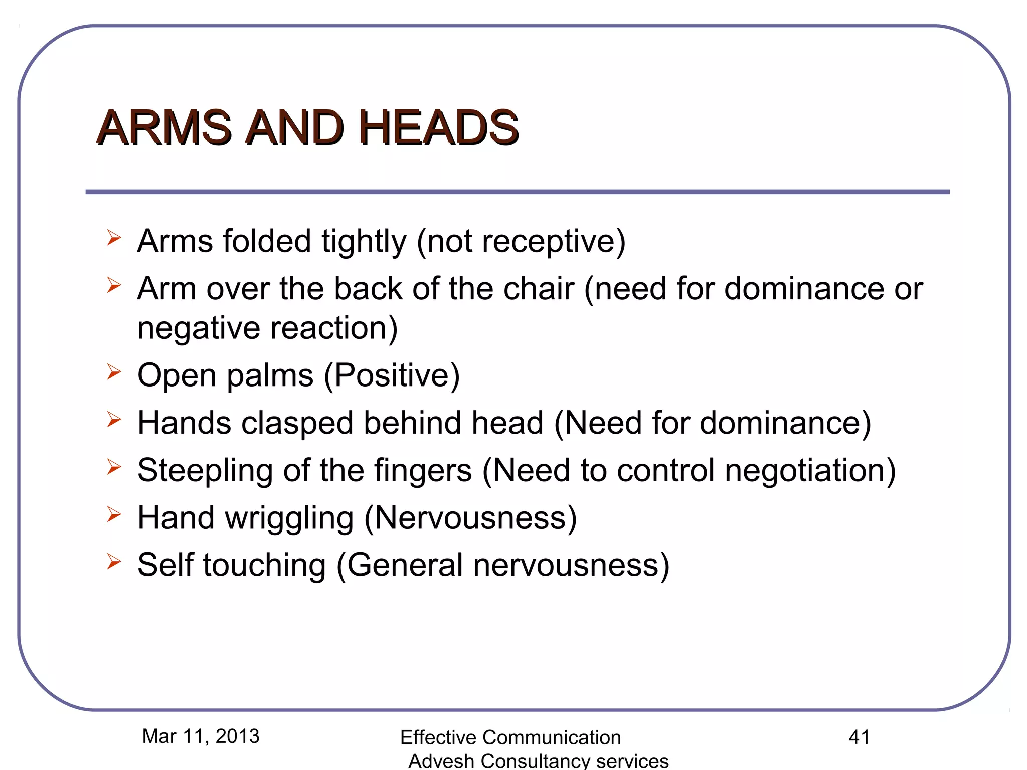 ARMS AND HEADS

   Arms folded tightly (not receptive)
   Arm over the back of the chair (need for dominance or
    negative reaction)
   Open palms (Positive)
   Hands clasped behind head (Need for dominance)
   Steepling of the fingers (Need to control negotiation)
   Hand wriggling (Nervousness)
   Self touching (General nervousness)




    Mar 11, 2013      Effective Communication        41
                       Advesh Consultancy services
 