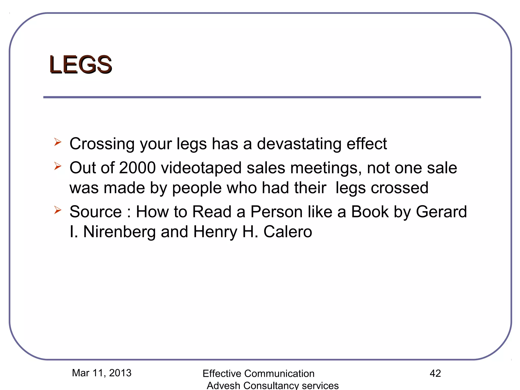 LEGS


   Crossing your legs has a devastating effect
   Out of 2000 videotaped sales meetings, not one sale
    was made by people who had their legs crossed
   Source : How to Read a Person like a Book by Gerard
    I. Nirenberg and Henry H. Calero




    Mar 11, 2013     Effective Communication        42
                      Advesh Consultancy services
 