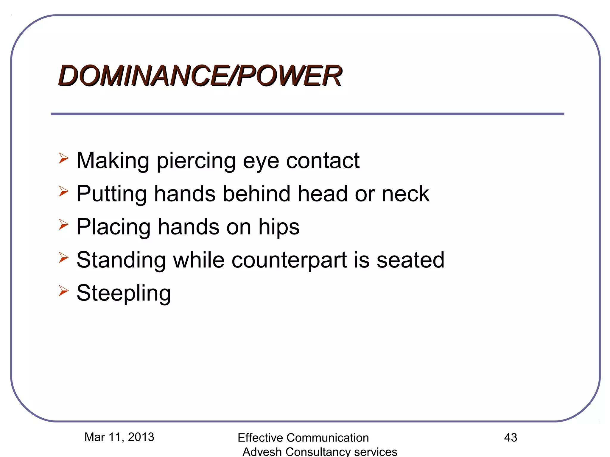 DOMINANCE/POWER

 Making piercing eye contact
 Putting hands behind head or neck

 Placing hands on hips

 Standing while counterpart is seated

 Steepling




    Mar 11, 2013   Effective Communication        43
                    Advesh Consultancy services
 