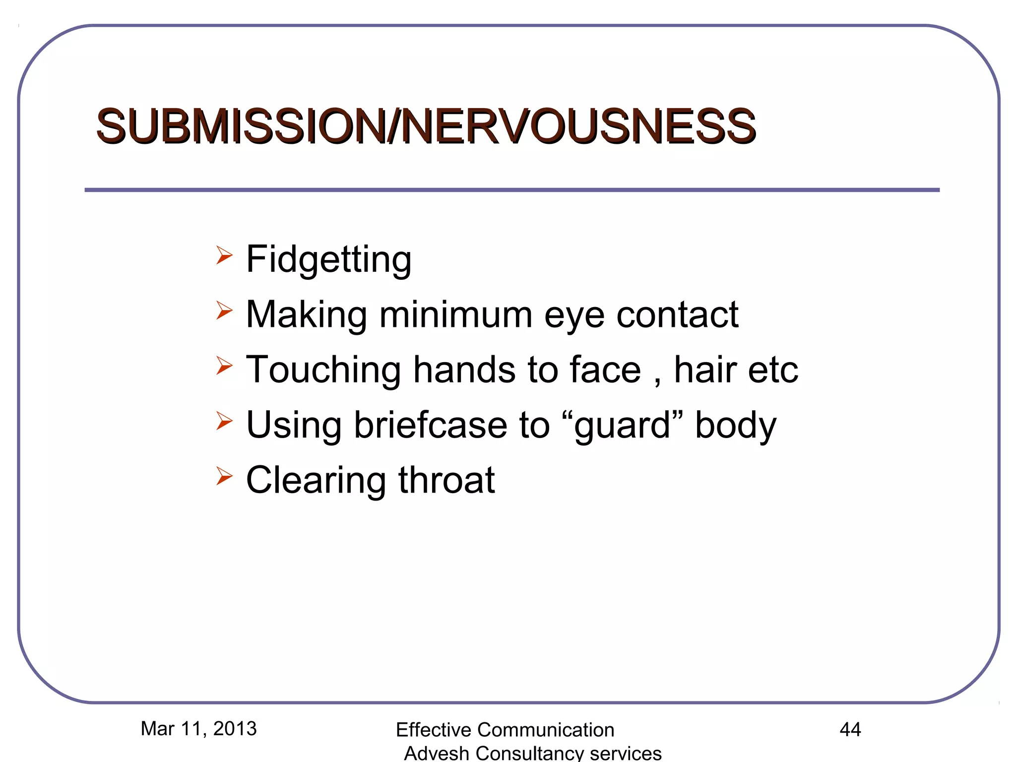 SUBMISSION/NERVOUSNESS

         Fidgetting
         Making minimum eye contact

         Touching hands to face , hair etc

         Using briefcase to “guard” body

         Clearing throat




 Mar 11, 2013     Effective Communication        44
                   Advesh Consultancy services
 