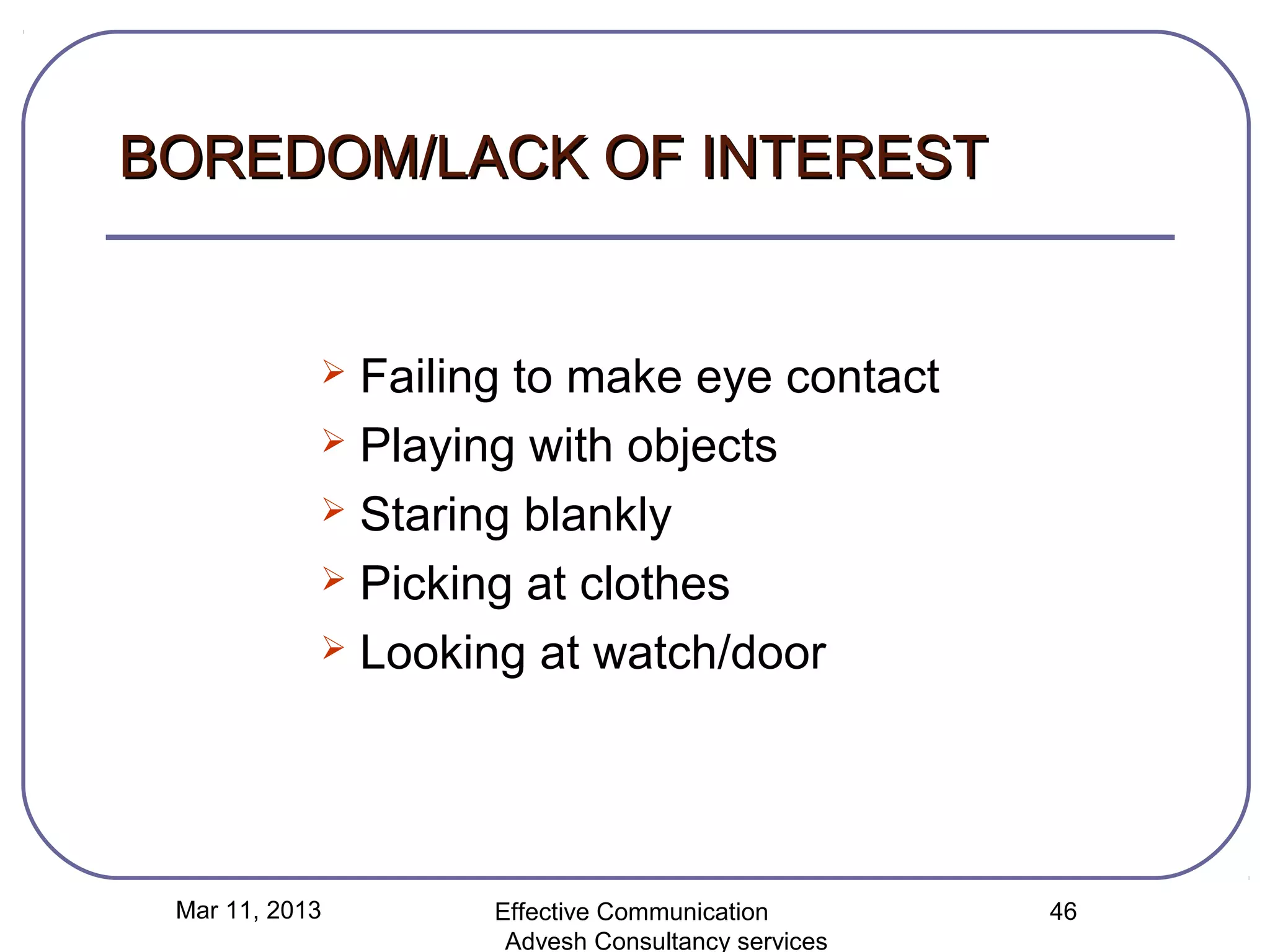 BOREDOM/LACK OF INTEREST


             Failing to make eye contact
             Playing with objects

             Staring blankly

             Picking at clothes

             Looking at watch/door




 Mar 11, 2013       Effective Communication        46
                     Advesh Consultancy services
 
