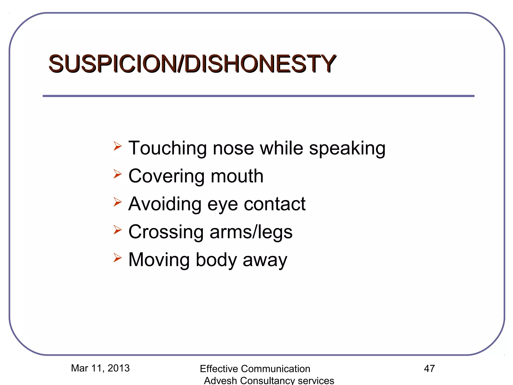 SUSPICION/DISHONESTY


          Touching nose while speaking
          Covering mouth

          Avoiding eye contact

          Crossing arms/legs

          Moving body away




 Mar 11, 2013     Effective Communication        47
                   Advesh Consultancy services
 
