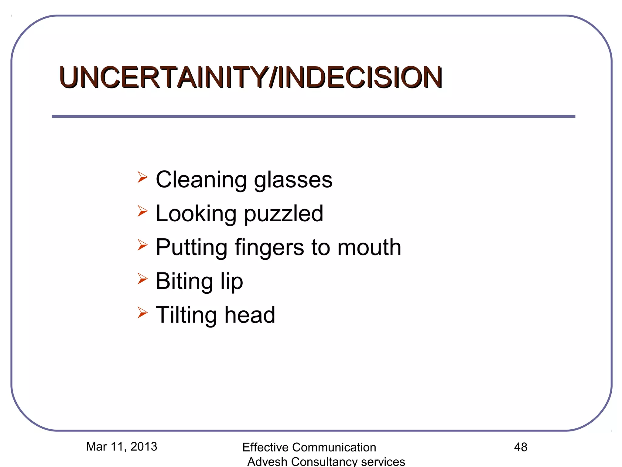 UNCERTAINITY/INDECISION


          Cleaning glasses
          Looking puzzled

          Putting fingers to mouth

          Biting lip

          Tilting head




 Mar 11, 2013      Effective Communication        48
                    Advesh Consultancy services
 