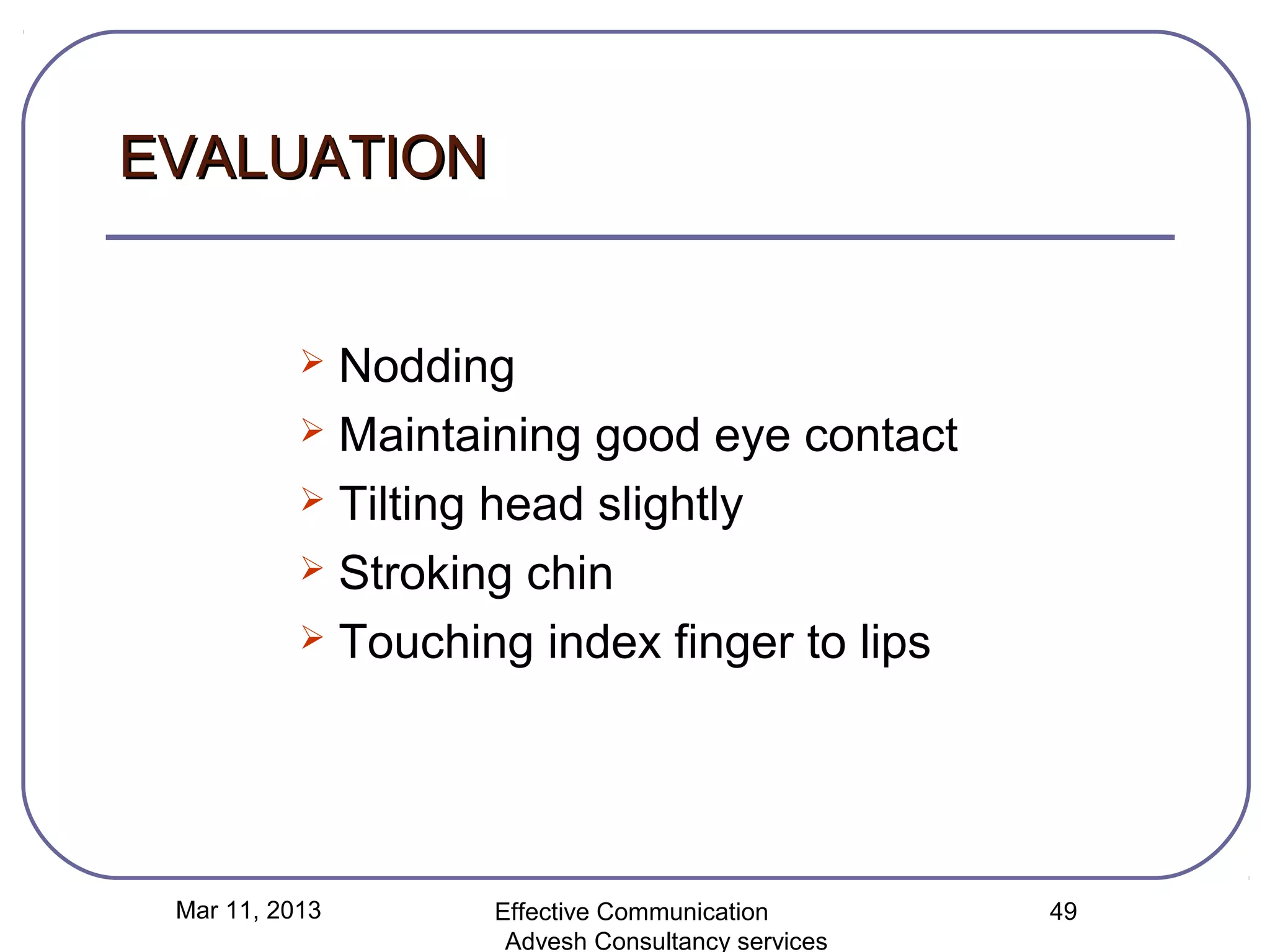 EVALUATION


            Nodding
            Maintaining good eye contact

            Tilting head slightly

            Stroking chin

            Touching index finger to lips




 Mar 11, 2013       Effective Communication        49
                     Advesh Consultancy services
 