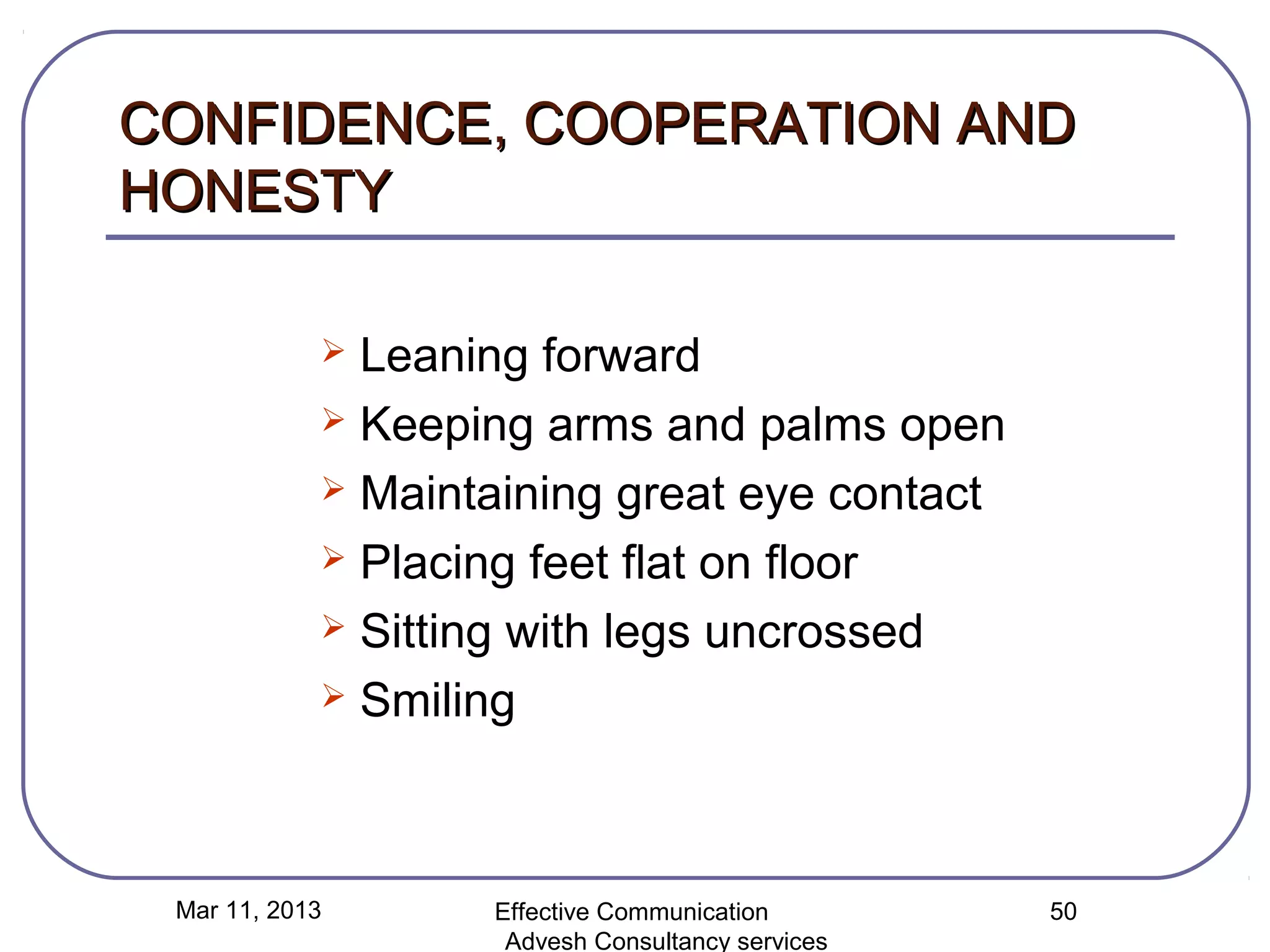 CONFIDENCE, COOPERATION AND
HONESTY

             Leaning forward
             Keeping arms and palms open

             Maintaining great eye contact

             Placing feet flat on floor

             Sitting with legs uncrossed

             Smiling




 Mar 11, 2013      Effective Communication        50
                    Advesh Consultancy services
 
