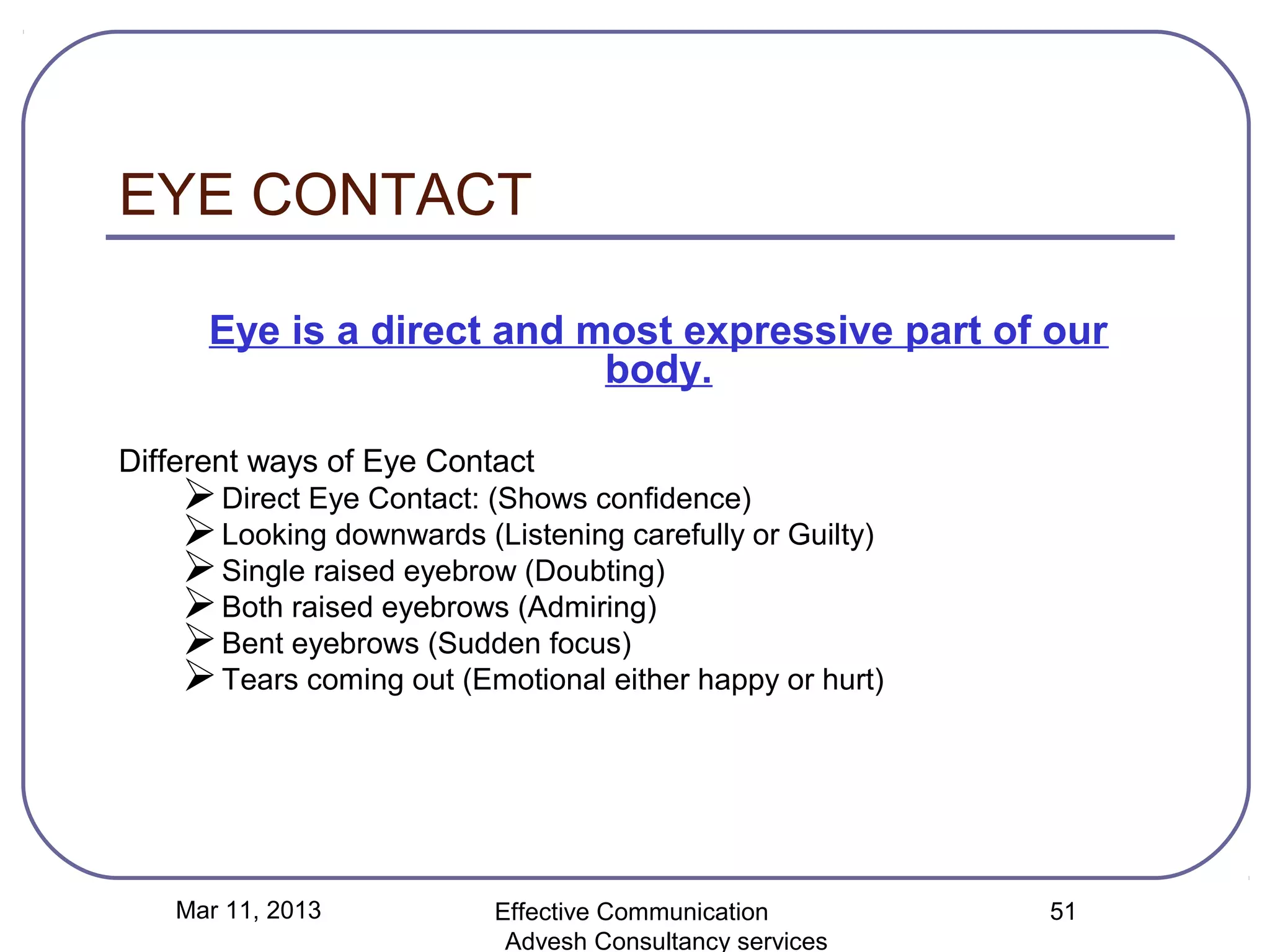 EYE CONTACT

      Eye is a direct and most expressive part of our
                           body.

Different ways of Eye Contact
     Direct Eye Contact: (Shows confidence)
     Looking downwards (Listening carefully or Guilty)
     Single raised eyebrow (Doubting)
     Both raised eyebrows (Admiring)
     Bent eyebrows (Sudden focus)
     Tears coming out (Emotional either happy or hurt)




   Mar 11, 2013           Effective Communication         51
                           Advesh Consultancy services
 