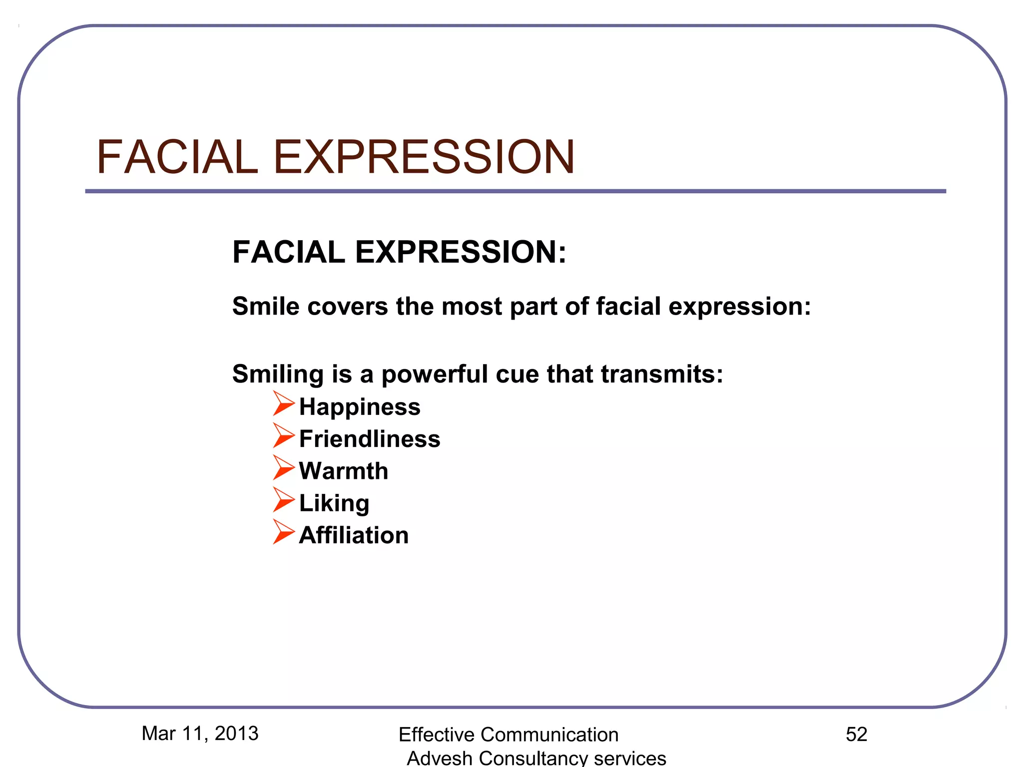 FACIAL EXPRESSION
          FACIAL EXPRESSION:
          Smile covers the most part of facial expression:

          Smiling is a powerful cue that transmits:
                Happiness
                Friendliness
                Warmth
                Liking
                Affiliation




 Mar 11, 2013            Effective Communication             52
                          Advesh Consultancy services
 