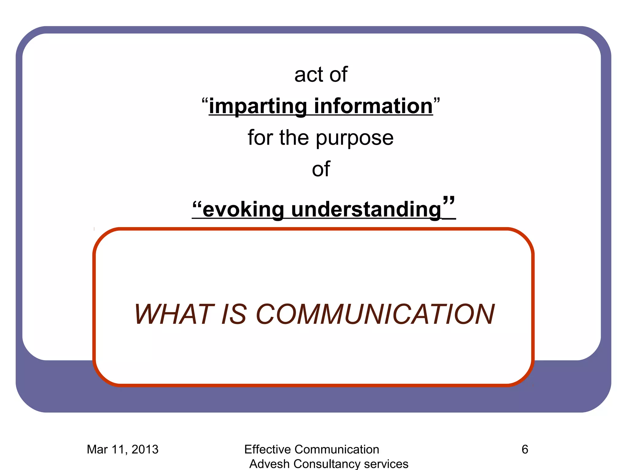 act of
               “imparting information”
                   for the purpose
                           of
               “evoking understanding”



       WHAT IS COMMUNICATION



Mar 11, 2013       Effective Communication        6
                    Advesh Consultancy services
 