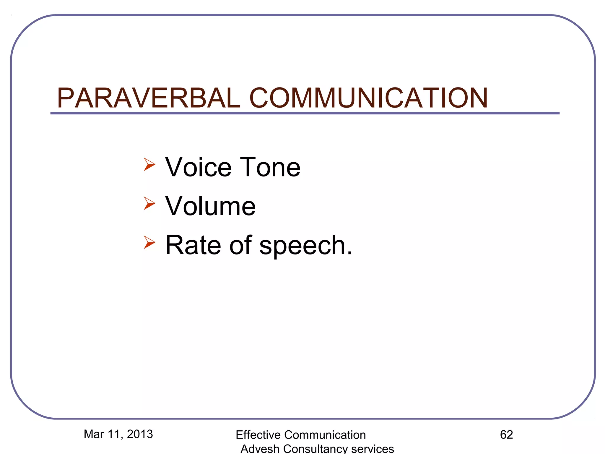 PARAVERBAL COMMUNICATION

            Voice Tone
            Volume

            Rate of speech.




 Mar 11, 2013     Effective Communication        62
                   Advesh Consultancy services
 